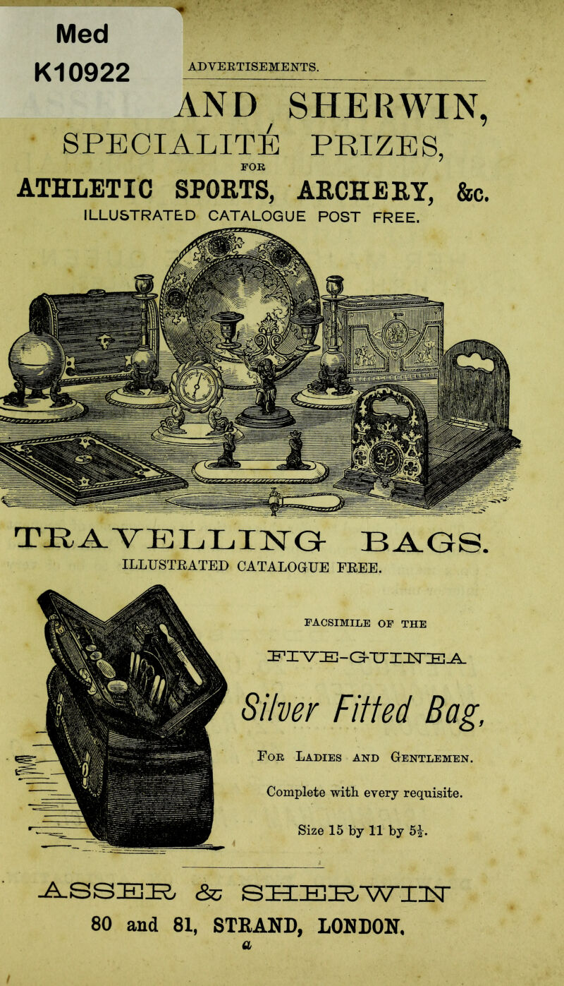 % Med K10922 ADVERTISEMENTS. AND SHE R WIN, SPECIALITY PRIZES, FOR ATHLETIC SPORTS, ARCHERY, &c. ILLUSTRATED CATALOGUE POST FREE. TRAVELLING BAGS. ILLUSTRATED CATALOGUE FREE. FACSIMILE OF THE PIVE-G-UIUEA Silver Fitted Bag, For Ladies and Gentlemen. Complete with every requisite. Size 15 by 11 by 5£. ASSER &c SHERWIN 80 and 81, STRAND, LONDON. a