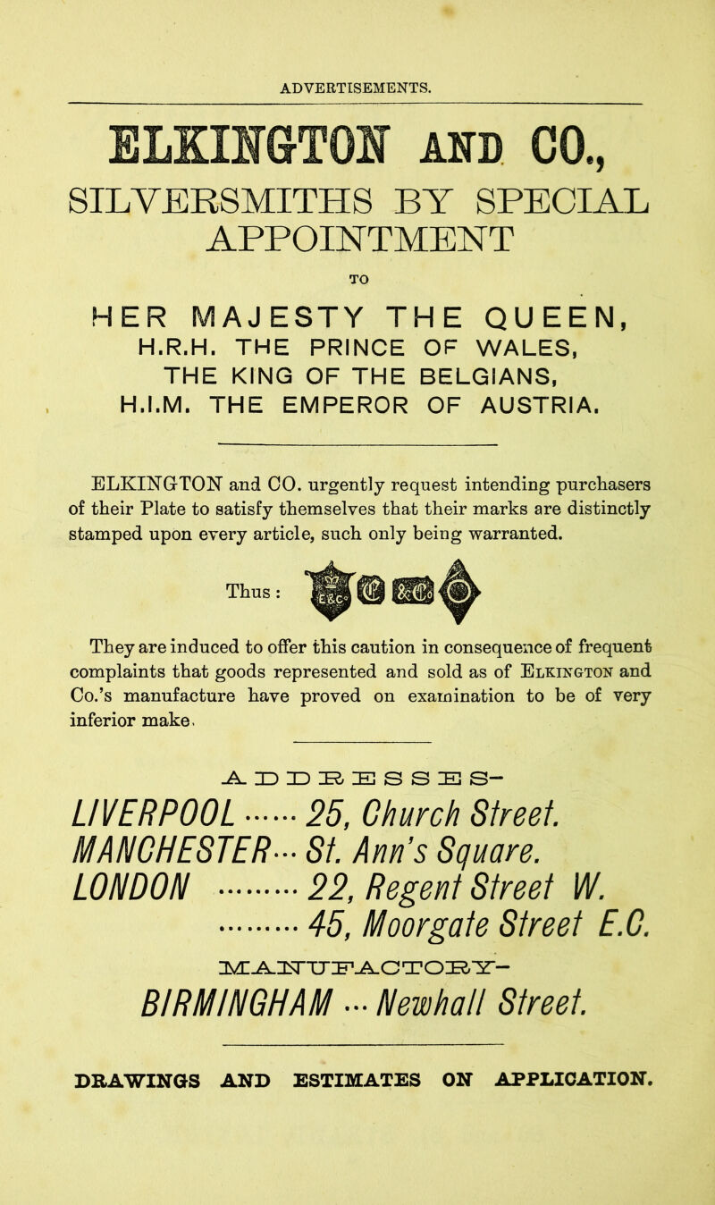 ELKII&TOI Am CO., SILVERSMITHS BY SPECIAL APPOINTMENT HER MAJESTY THE QUEEN, H.R.H. THE PRINCE OF WALES, THE KING OF THE BELGIANS, H.I.M. THE EMPEROR OF AUSTRIA. ELKINGTON and CO. urgently request intending purchasers of their Plate to satisfy themselves that their marks are distinctly stamped upon every article, such only being warranted. Thus: ^©@3 A They are induced to offer this caution in consequence of frequent complaints that goods represented and sold as of Elkington and Co.’s manufacture have proved on examination to be of very inferior make - LIVERPOOL 25, Church Street. MANCHESTER••• St. Ann’s Square. LONDON 22, Regent Street W. 45, Moor gate Street E.G. MA1TTTPACTOBY- BIRMINGHAM - Newhall Street. DRAWINGS AND ESTIMATES ON APPLICATION.