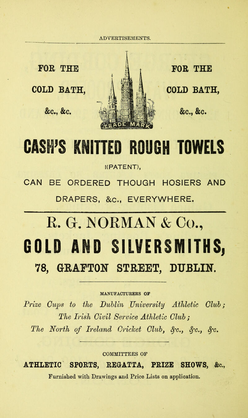 FOR THE COLD BATH, &c., &c. FOR THE COLD BATH, &c., &c. CASH’S KNITTED ROUGH TOWELS KPATENT), CAN BE ORDERED THOUGH HOSIERS AND DRAPERS, &c., EVERYWHERE. R. G. JNORMAN & Co., GOLD AND SILVERSMITHS, 78, GRAFTON STREET, DUBLIN. MANUFACTURERS OF Prize Gups to the Dublin University Athletic Club; The Irish Civil Service Athletic Club ; The North of Ireland Cricket Club, fyc., 8fc., fyc. COMMITTEES OF ATHLETIC SPOUTS, REGATTA, PRIZE SHOWS, Ac., Furnished with Drawings and Price Lists on application.