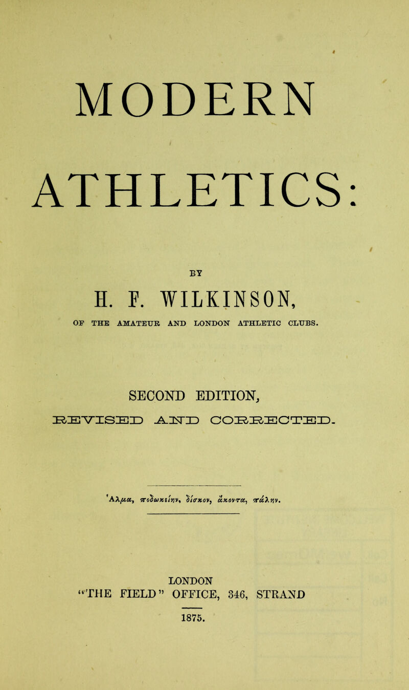 MODERN ATHLETICS: BY H. P. WILKINSON, OF THE AMATEUR AND LONDON ATHLETIC CLUBS. SECOND EDITION, BEVISED -A-ZESTID COBEECTED. ’AnohuKitriVi %i<rxov9 uxovrez, <r«X>5v. LONDON “THE FIELD” OFFICE, 346, STRAND 1875.