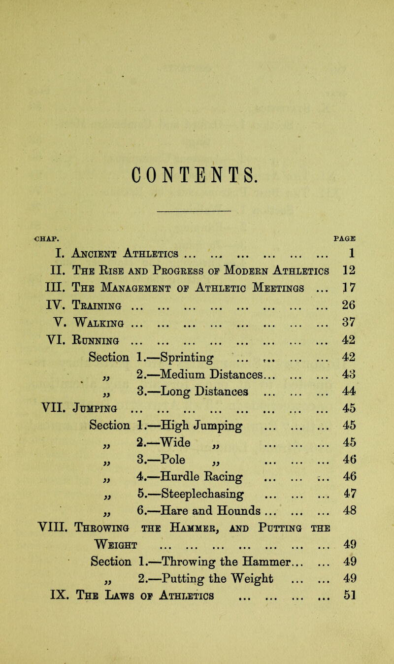 CONTENTS. CHAP. PAGE I. Ancient Athletics 1 II. The Rise and Progress or Modern Athletics 12 III. The Management of Athletic Meetings ... 17 IY. Training 26 Y. Walking ... 37 VI. Running ... 42 Section 1.—Sprinting 42 „ 2.—Medium Distances 43 » 3.—Long Distances ... 44 VII. Jumping 45 Section 1.—High Jumping ... 45 „ 2.—Wide „ 45 W 3.—Pole „ ... 46 „ 4.—Hurdle Racing ... 46 „ 5.—Steeplechasing 47 „ 6.—Hare and Hounds ... ... ... 48 VIII. Throwing the Hammer, and Putting Weight THE 49 Section 1.—Throwing the Hammer... 49 „ 2.—Putting the Weight ... 49 IX. The Laws of Athletics «• • 51