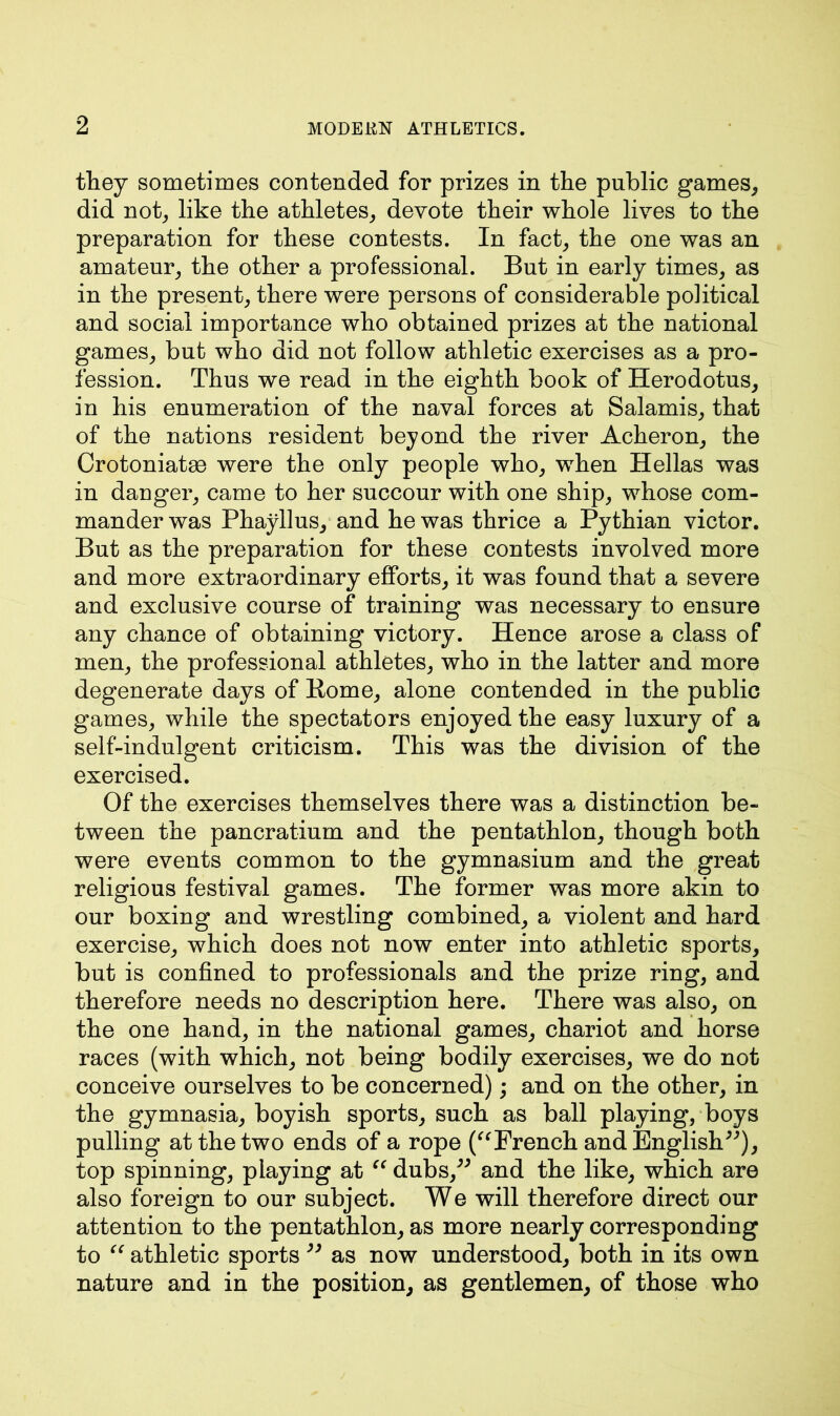 they sometimes contended for prizes in the public games, did not, like the athletes, devote their whole lives to the preparation for these contests. In fact, the one was an amateur, the other a professional. But in early times, as in the present, there were persons of considerable political and social importance who obtained prizes at the national games, but who did not follow athletic exercises as a pro- fession. Thus we read in the eighth book of Herodotus, in his enumeration of the naval forces at Salamis, that of the nations resident beyond the river Acheron, the Crotoniatse were the only people who, when Hellas was in danger, came to her succour with one ship, whose com- mander was Phayllus, and he was thrice a Pythian victor. But as the preparation for these contests involved more and more extraordinary efforts, it was found that a severe and exclusive course of training was necessary to ensure any chance of obtaining victory. Hence arose a class of men, the professional athletes, who in the latter and more degenerate days of Rome, alone contended in the public games, while the spectators enjoyed the easy luxury of a self-indulgent criticism. This was the division of the exercised. Of the exercises themselves there was a distinction be- tween the pancratium and the pentathlon, though both were events common to the gymnasium and the great religious festival games. The former was more akin to our boxing and wrestling combined, a violent and hard exercise, which does not now enter into athletic sports, but is confined to professionals and the prize ring, and therefore needs no description here. There was also, on the one hand, in the national games, chariot and horse races (with which, not being bodily exercises, we do not conceive ourselves to be concerned); and on the other, in the gymnasia, boyish sports, such as ball playing, boys pulling at the two ends of a rope (“French and English”), top spinning, playing at “ dubs,” and the like, which are also foreign to our subject. We will therefore direct our attention to the pentathlon, as more nearly corresponding to “ athletic sports ” as now understood, both in its own nature and in the position, as gentlemen, of those who