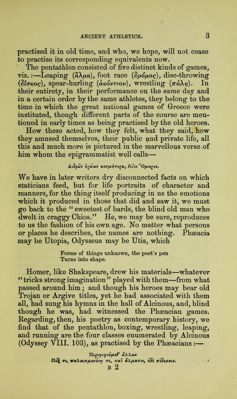 practised it in old time, and who, we hope, will not cease to practise its corresponding equivalents now. The pentathlon consisted of five distinct kinds of games, viz.:—Leaping (aA/xa), foot race (§po/xog), disc-throwing {$l(TKog)j spear-hurling (cucovtiov), wrestling (7raXr?). In their entirety, in their performance on the same day and in a certain order by the same athletes, they belong to the time in which the great national games of Greece were instituted, though different parts of the course are men- tioned in early times as being practised by the old heroes. How these acted, how they felt, what they said, how they amused themselves, their public and private life, all this and much more is pictured in the marvellous verse of him whom the epigrammatist well calls— uvbpuv i]^uuv xotr/Arirogot) Oilov ''O/xyigov. We have in later writers dry disconnected facts on which staticians feed, but for life portraits of character and manners, for the thing itself producing in us the emotions which it produced in those that did and saw it, we must go back to the “ sweetest of bards, the blind old man who dwelt in craggy Chios.” He, we may be sure, reproduces to us the fashion of his own age. No matter what persons or places he describes, the names are nothing. Phaeacia may be Utopia, Odysseus may be Utis, which Forms of things unknown, the poet’s pen Turns into shape. Homer, like Shakspeare, drew his materials—whatever “ tricks strong imagination” played with them—from what passed around him; and though his heroes may bear old Trojan or Argive titles, yet he had associated with them all, had sung his hymns in the hall of Alcinous, and, blind though he was, had witnessed the Phacacian games. Regarding, then, his poetry as contemporary history, we find that of the pentathlon, boxing, wrestling, leaping, and running are the four classes enumerated by Alcinous (Odyssey VIII. 103), as practised by the Phaeacians :— TltgiyiyvofAif akXuv IIv\ t£, vnc\a,ifffJt.o<rvvri Tt, noil ciX[x.n<rivt ‘ro^ttrctv. B 2
