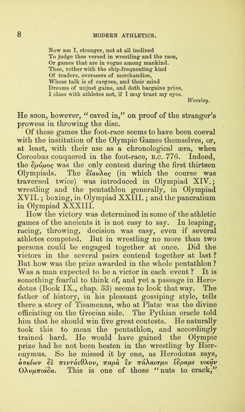 Now am I, stranger, not at all inclined To judge tliee versed in wrestling and the race, Or games that are in vogue among mankind. Thee, Tather with the ship-frequenting kind Of traders, overseers of merchandise, Whose talk is of cargoes, and their mind Dreams of unjust gains, and doth bargains prize, I class with athletes not, if I may trust my eyes. Worsley. He soon, however, “ caved in ” on proof of the strangers prowess in throwing the disc. Of these games the foot-race seems to have been coeval with the institution of the Olympic Games themselves, or, at least, with their use as a chronological aera, when Coroebus conquered in the foot-race, b.c. 776. Indeed, the Sjoofioq was the only contest during the first thirteen Olympiads. The SlavXog (in which the course was traversed twice) was introduced in Olympiad XIV.; wrestling and the pentathlon generally, in Olympiad XVII.; boxing, in Olympiad XXIII.; and the pancratium in Olympiad XXXIII. How the victory was determined in some of the athletic games of the ancients it is not easy to say. In leaping, racing, throwing, decision was easy, even if several athletes competed. But in wrestling no more than two persons could be engaged together at once. Did the victors in the several pairs contend together at last ? But how was the prize awarded in the whole pentathlon ? Was a man expected to be a victor in each event ? It is something fearful to think of, and yet a passage in Hero- dotus (Book IX., chap. 33) seems to look that way. The father of history, in his pleasant gossiping style, tells there a story of Tisamenus, who at Platee was the divine officiating on the Grecian side. The Pythian oracle told him that he should win five great contests. He naturally took this to mean the pentathlon, and accordingly trained hard. He would have gained the Olympic prize had he not been beaten in the wrestling by Hier- onymus. So he missed it by one, as Herodotus says, ctcTKEcov Se 7zevraeOXoVj 7rapd fi/ 7rd\ai<rpa iSpaps vacav OXvpTridSa. This is one of those “nuts to crack,”