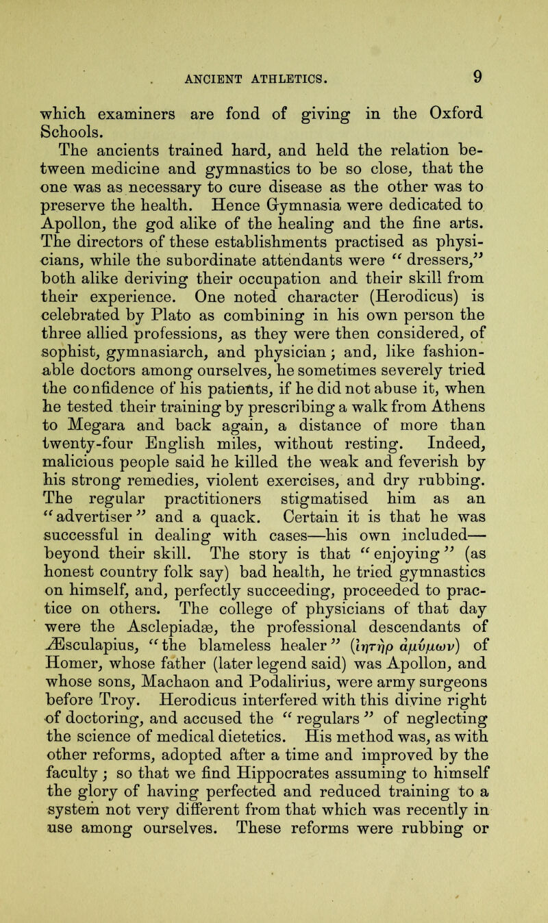 which examiners are fond of giving in the Oxford Schools. The ancients trained hard, and held the relation be- tween medicine and gymnastics to be so close, that the one was as necessary to cure disease as the other was to preserve the health. Hence Gymnasia were dedicated to Apollon, the god alike of the healing and the fine arts. The directors of these establishments practised as physi- cians, while the subordinate attendants were “ dressers,” both alike deriving their occupation and their skill from their experience. One noted character (Herodicus) is celebrated by Plato as combining in his own person the three allied professions, as they were then considered, of sophist, gymnasiarch, and physician; and, like fashion- able doctors among ourselves, he sometimes severely tried the confidence of his patients, if he did not abuse it, when he tested their training by prescribing a walk from Athens to Megara and back again, a distance of more than twenty-four English miles, without resting. Indeed, malicious people said he killed the weak and feverish by his strong remedies, violent exercises, and dry rubbing. The regular practitioners stigmatised him as an “advertiser” and a quack. Certain it is that he was successful in dealing with cases—his own included— beyond their skill. The story is that “ enjoying ” (as honest country folk say) bad health, he tried gymnastics on himself, and, perfectly succeeding, proceeded to prac- tice on others. The college of physicians of that day were the Asclepiadse, the professional descendants of iEsculapius, “ the blameless healer ” (Irirrjp afivpojv) of Homer, whose father (later legend said) was Apollon, and whose sons, Machaon and Podalirius, were army surgeons before Troy. Herodicus interfered with this divine right of doctoring, and accused the “ regulars ” of neglecting the science of medical dietetics. His method was, as with other reforms, adopted after a time and improved by the faculty; so that we find Hippocrates assuming to himself the glory of having perfected and reduced training to a system not very different from that which was recently in use among ourselves. These reforms were rubbing or