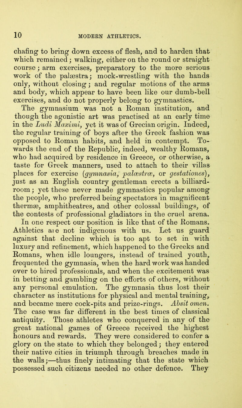 chafing to bring down excess of flesh, and to harden that which remained; walking, either on the round or straight course; arm exercises, preparatory to the more serious work of the palaestra; mock-wrestling with the hands only, without closing; and regular motions of the arms and body, which appear to have been like our dumb-bell exercises, and do not properly belong to gymnastics. The gymnasium was not a Roman institution, and though the agonistic art was practised at an early time in the Ludi Maximi, yet it was of Grecian origin. Indeed, the regular training of boys after the Greek fashion was opposed to Roman habits, and held in contempt. To- wards the end of the Republic, indeed, wealthy Romans, who had acquired by residence in Greece, or otherwise, a taste for Greek manners, used to attach to their villas places for exercise (gymnasia, palcestrce, or gestationes), just as an English country gentleman erects a billiard- room ; yet these never made gymnastics popular among the people, who preferred being spectators in magnificent thermae, amphitheatres, and other colossal buildings, of the contests of professional gladiators in the cruel arena. In one respect our position is like that of the Romans. Athletics aie not indigenous with us. Let us guard against that decline which is too apt to set in with luxury and refinement, which happened to the Greeks and Romans, when idle loungers, instead of trained youth, frequented the gymnasia, when the hard work was handed over to hired professionals, and when the excitement was in betting and gambling on the efforts of others, without any personal emulation. The gymnasia thus lost their character as institutions for physical and mental training, and became mere cock-pits and prize-rings. Absit omen. The case was far different in the best times of classical antiquity. Those athletes who conquered in any of the great national games of Greece received the highest honours and rewards. They were considered to confer a glory on the state to which they belonged; they entered their native cities in triumph through breaches made in the walls;—thus finely intimating that the state which possessed such citizens needed no other defence. They