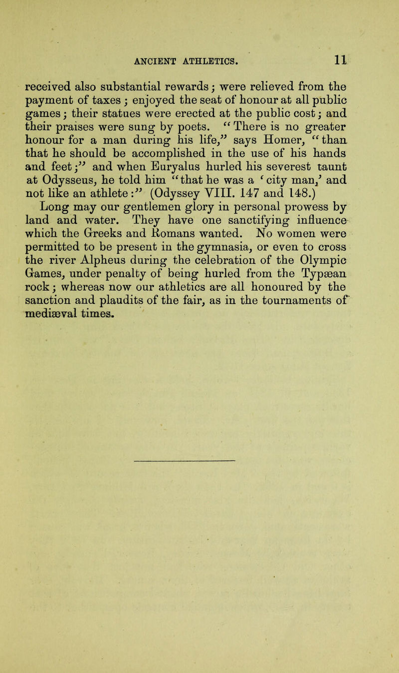 received also substantial rewards; were relieved from the payment of taxes ; enjoyed the seat of honour at all public games; their statues were erected at the public cost; and their praises were sung by poets. “ There is no greater honour for a man during his life,” says Homer, “ than that he should be accomplished in the use of his hands and feet j” and when Euryalus hurled his severest taunt at Odysseus, he told him “that he was a ‘ city man/ and not like an athlete (Odyssey VIII. 147 and 148.) Long may our gentlemen glory in personal prowess by land and water. They have one sanctifying influence which the Greeks and Homans wanted. No women were permitted to be present in the gymnasia, or even to cross the river Alpheus during the celebration of the Olympic Games, under penalty of being hurled from the Typaean rock; whereas now our athletics are all honoured by the sanction and plaudits of the fair, as in the tournaments of mediaeval times.