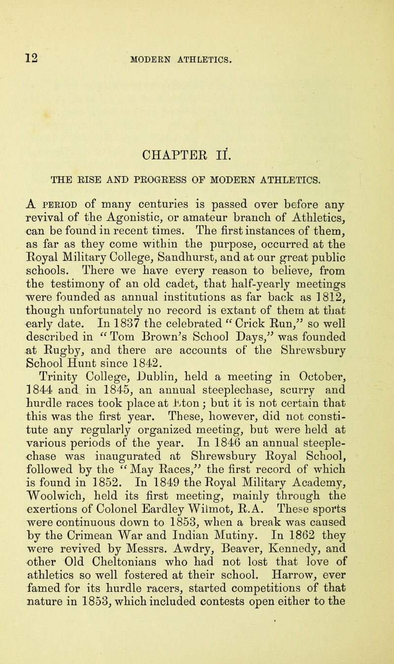 CHAPTER If. THE RISE AND PROGRESS OF MODERN ATHLETICS. A period of many centuries is passed over before any revival of the Agonistic, or amateur branch of Athletics, can be found in recent times. The first instances of them, as far as they come within the purpose, occurred at the Royal Military College, Sandhurst, and at our great public schools. There we have every reason to believe, from the testimony of an old cadet, that half-yearly meetings were founded as annual institutions as far back as 1812, though unfortunately no record is extant of them at that early date. In 1837 the celebrated “ Crick Run,” so well described in “ Tom Brown's School Days,” was founded at Rugby, and there are accounts of the Shrewsbury School Hunt since 1842. Trinity College, Dublin, held a meeting in October, 1844 and in 1845, an annual steeplechase, scurry and hurdle races took place at Eton; but it is not certain that this was the first year. These, however, did not consti- tute any regularly organized meeting, but were held at various periods of the year. In 1846 an annual steeple- chase was inaugurated at Shrewsbury Royal School, followed by the “ May Races,” the first record of which is found in 1852. In 1849 the Royal Military Academy, Woolwich, held its first meeting, mainly through the exertions of Colonel Eardley Wiimot, R.A. These sports were continuous down to 1853, when a break was caused by the Crimean War and Indian Mutiny. In 1862 they were revived by Messrs. Awdry, Beaver, Kennedy, and other Old Cheltonians who had not lost that love of athletics so well fostered at their school. Harrow, ever famed for its hurdle racers, started competitions of that nature in 1853, which included contests open either to the