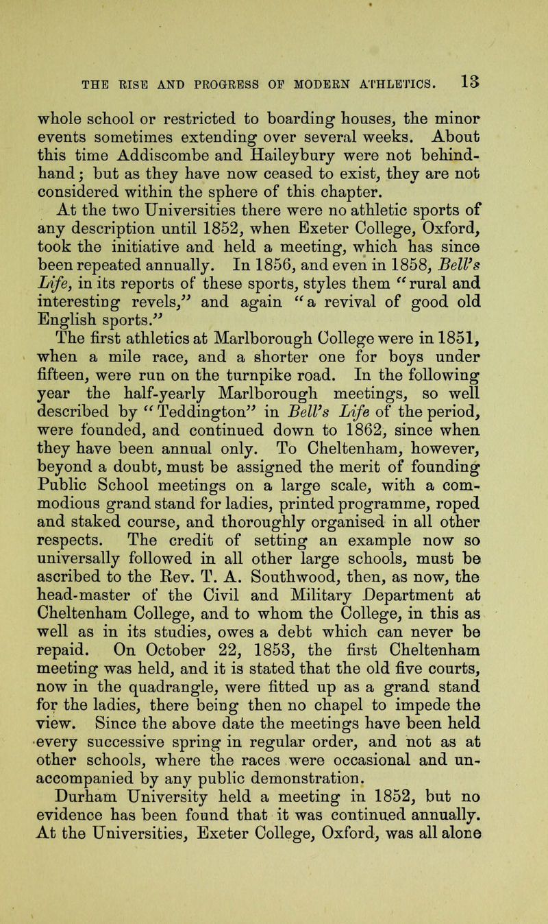 whole school or restricted to boarding houses, the minor events sometimes extending over several weeks. About this time Addiscombe and Haileybury were not behind- hand ; but as they have now ceased to exist, they are not considered within the sphere of this chapter. At the two Universities there were no athletic sports of any description until 1852, when Exeter College, Oxford, took the initiative and held a meeting, which has since been repeated annually. In 1856, and even in 1858, Bell’s Life, in its reports of these sports, styles them “ rural and interesting revels,” and again “a revival of good old English sports.” The first athletics at Marlborough College were in 1851, when a mile race, and a shorter one for boys under fifteen, were run on the turnpike road. In the following year the half-yearly Marlborough meetings, so well described by “ Teddington” in Bell’s Life of the period, were founded, and continued down to 1862, since when they have been annual only. To Cheltenham, however, beyond a doubt, must be assigned the merit of founding Public School meetings on a large scale, with a com- modious grand stand for ladies, printed programme, roped and staked course, and thoroughly organised in all other respects. The credit of setting an example now so universally followed in all other large schools, must be ascribed to the Eev. T. A. Southwood, then, as now, the head-master of the Civil and Military Department at Cheltenham College, and to whom the College, in this as well as in its studies, owes a debt which can never be repaid. On October 22, 1853, the first Cheltenham meeting was held, and it is stated that the old five courts, now in the quadrangle, were fitted up as a grand stand for the ladies, there being then no chapel to impede the view. Since the above date the meetings have been held every successive spring in regular order, and not as at other schools, where the races were occasional and un- accompanied by any public demonstration. Durham University held a meeting in 1852, but no evidence has been found that it was continued annually. At the Universities, Exeter College, Oxford, was all alone
