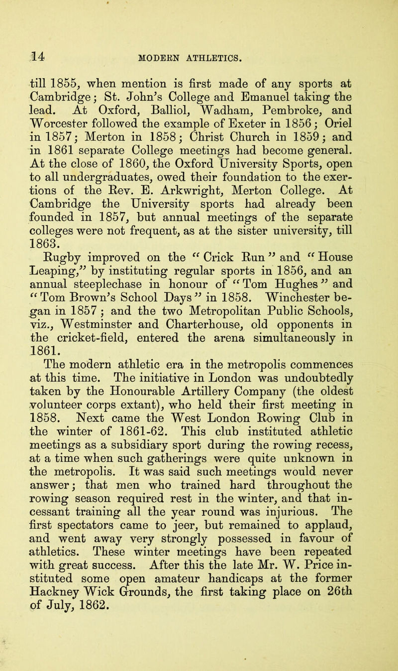 till 1855, when mention is first made of any sports at Cambridge; St. John’s College and Emanuel taking the lead. At Oxford, Balliol, Wadham, Pembroke, and Worcester followed the example of Exeter in 1856; Oriel in 1857; Merton in 1858; Christ Church in 1859; and in 1861 separate College meetings had become general. At the close of 1860, the Oxford University Sports, open to all undergraduates, owed their foundation to the exer- tions of the Rev. E. Arkwright, Merton College. At Cambridge the University sports had already been founded in 1857, but annual meetings of the separate colleges were not frequent, as at the sister university, till 1863. Rugby improved on the “ Crick Run ” and “ House Leaping,” by instituting regular sports in 1856, and an annual steeplechase in honour of “ Tom Hughes ” and “Tom Brown’s School Days” in 1858. Winchester be- gan in 1857 ; and the two Metropolitan Public Schools, viz., Westminster and Charterhouse, old opponents in the cricket-field, entered the arena simultaneously in 1861. The modern athletic era in the metropolis commences at this time. The initiative in London was undoubtedly taken by the Honourable Artillery Company (the oldest volunteer corps extant), who held their first meeting in 1858. Next came the West London Rowing Club in the winter of 1861-62. This club instituted athletic meetings as a subsidiary sport during the rowing recess, at a time when such gatherings were quite unknown in the metropolis. It was said such meetings would never answer; that men who trained hard throughout the rowing season required rest in the winter, and that in- cessant training all the year round was injurious. The first spectators came to jeer, but remained to applaud, and went away very strongly possessed in favour of athletics. These winter meetings have been repeated with great success. After this the late Mr. W. Price in- stituted some open amateur handicaps at the former Hackney Wick Grounds, the first taking place on 26th of July, 1862.