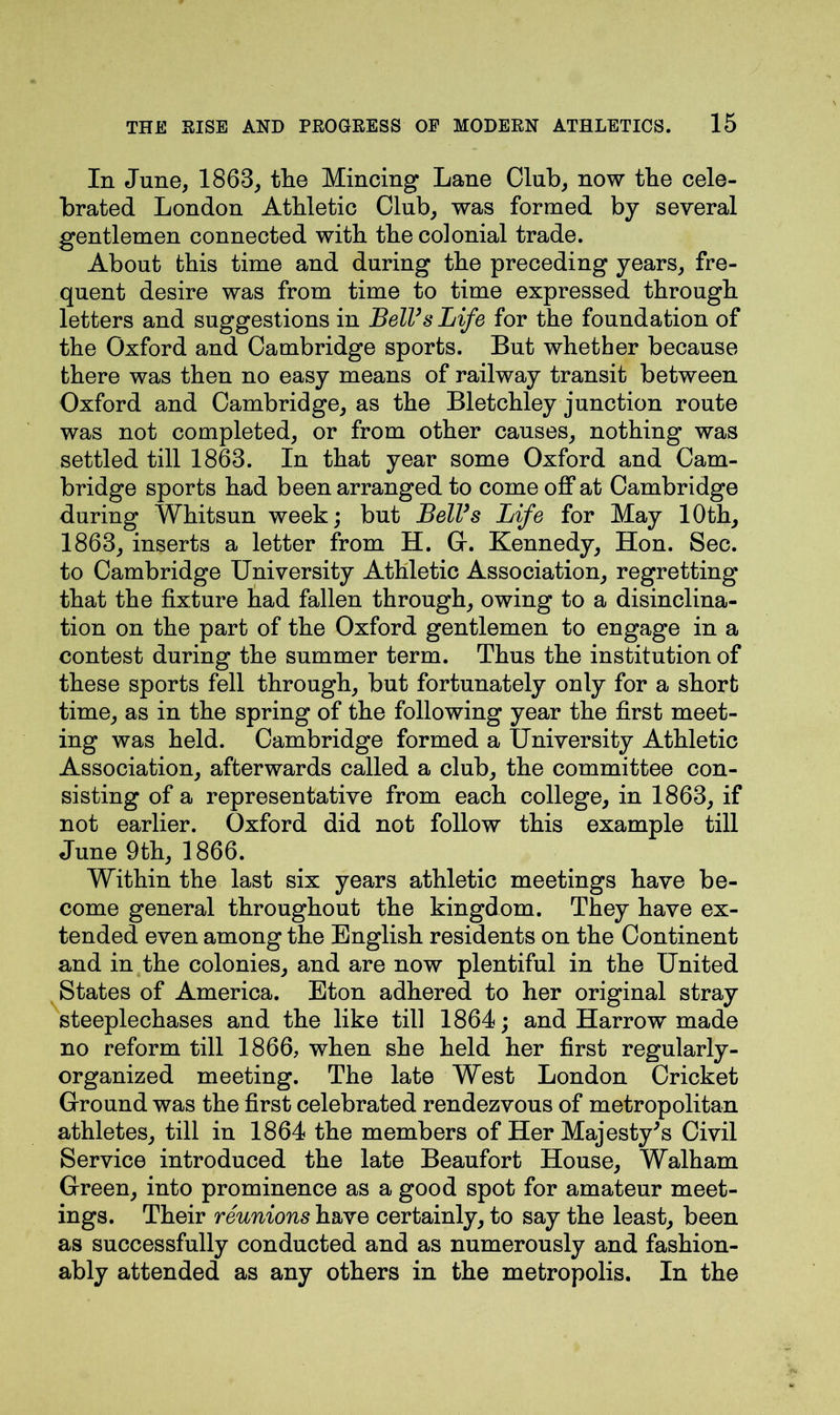In June, 1863, the Mincing Lane Club, now the cele- brated London Athletic Club, was formed by several gentlemen connected with the colonial trade. About this time and during the preceding years, fre- quent desire was from time to time expressed through letters and suggestions in Bell’s Life for the foundation of the Oxford and Cambridge sports. But whether because there was then no easy means of railway transit between Oxford and Cambridge, as the Bletchley junction route was not completed, or from other causes, nothing was settled till 1863. In that year some Oxford and Cam- bridge sports had been arranged to come off at Cambridge during Whitsun week; but Bell’s Life for May 10th, 1863, inserts a letter from H. G. Kennedy, Hon. Sec. to Cambridge University Athletic Association, regretting that the fixture had fallen through, owing to a disinclina- tion on the part of the Oxford gentlemen to engage in a contest during the summer term. Thus the institution of these sports fell through, but fortunately only for a short time, as in the spring of the following year the first meet- ing was held. Cambridge formed a University Athletic Association, afterwards called a club, the committee con- sisting of a representative from each college, in 1863, if not earlier. Oxford did not follow this example till June 9th, 1866. Within the last six years athletic meetings have be- come general throughout the kingdom. They have ex- tended even among the English residents on the Continent and in the colonies, and are now plentiful in the United States of America. Eton adhered to her original stray steeplechases and the like till 1864; and Harrow made no reform till 1866, when she held her first regularly- organized meeting. The late West London Cricket Ground was the first celebrated rendezvous of metropolitan athletes, till in 1864 the members of Her Majesty's Civil Service introduced the late Beaufort House, Walham Green, into prominence as a good spot for amateur meet- ings. Their reunions have certainly, to say the least, been as successfully conducted and as numerously and fashion- ably attended as any others in the metropolis. In the