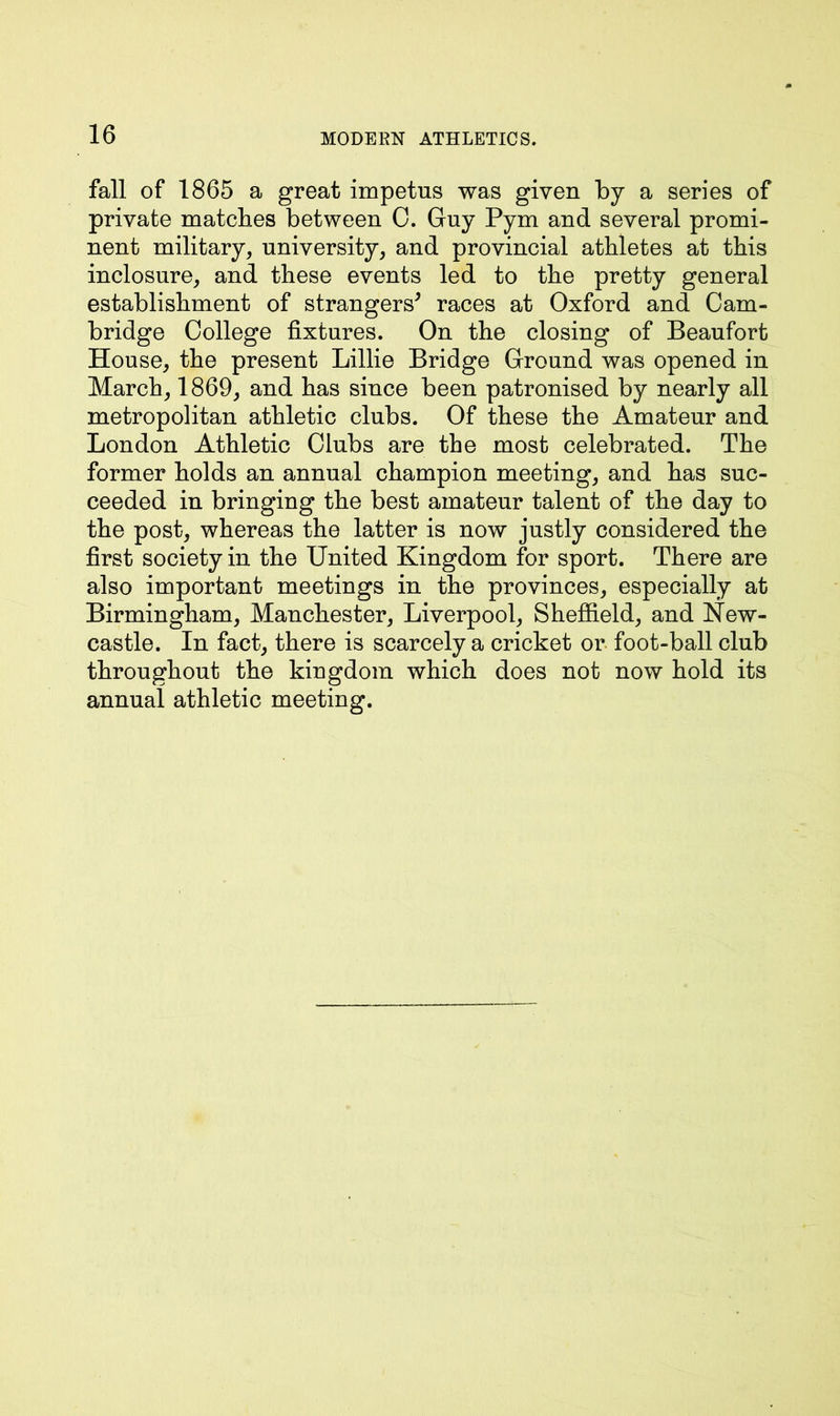 fall of 1865 a great impetus was given by a series of private matches between 0. Guy Pym and several promi- nent military, university, and provincial athletes at this inclosure, and these events led to the pretty general establishment of strangers* races at Oxford and Cam- bridge College fixtures. On the closing of Beaufort House, the present Lillie Bridge Ground was opened in March, 1869, and has since been patronised by nearly all metropolitan athletic clubs. Of these the Amateur and London Athletic Clubs are the most celebrated. The former holds an annual champion meeting, and has suc- ceeded in bringing the best amateur talent of the day to the post, whereas the latter is now justly considered the first society in the United Kingdom for sport. There are also important meetings in the provinces, especially at Birmingham, Manchester, Liverpool, Sheffield, and New- castle. In fact, there is scarcely a cricket or foot-ball club throughout the kingdom which does not now hold its annual athletic meeting.