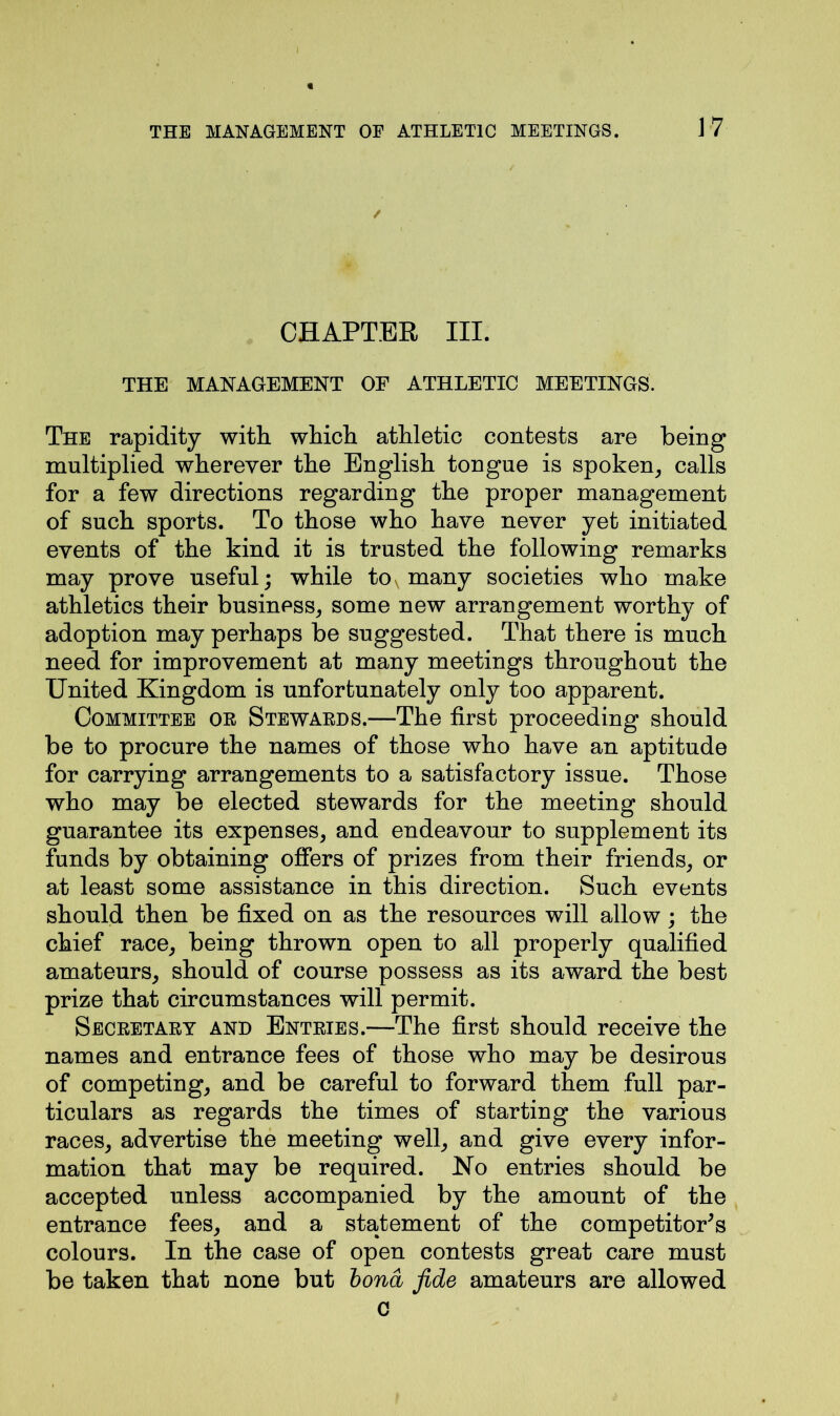 CHAPTER III. THE MANAGEMENT OF ATHLETIC MEETINGS. The rapidity with which athletic contests are being multiplied wherever the English tongue is spoken, calls for a few directions regarding the proper management of such sports. To those who have never yet initiated events of the kind it is trusted the following remarks may prove useful; while to many societies who make athletics their business, some new arrangement worthy of adoption may perhaps be suggested. That there is much need for improvement at many meetings throughout the United Kingdom is unfortunately only too apparent. Committee or Stewaeds.—The first proceeding should be to procure the names of those who have an aptitude for carrying arrangements to a satisfactory issue. Those who may be elected stewards for the meeting should guarantee its expenses, and endeavour to supplement its funds by obtaining offers of prizes from their friends, or at least some assistance in this direction. Such events should then be fixed on as the resources will allow; the chief race, being thrown open to all properly qualified amateurs, should of course possess as its award the best prize that circumstances will permit. Secretaey and Entries.—The first should receive the names and entrance fees of those who may be desirous of competing, and be careful to forward them full par- ticulars as regards the times of starting the various races, advertise the meeting well, and give every infor- mation that may be required. No entries should be accepted unless accompanied by the amount of the entrance fees, and a statement of the competitor's colours. In the case of open contests great care must be taken that none but bond fide amateurs are allowed c