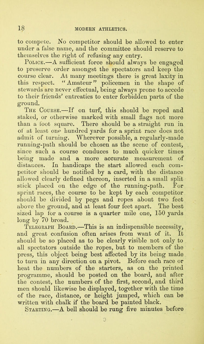 to compete. No competitor should be allowed to enter under a false name, and the committee should reserve to themselves the right of refusing any entry. Police.—A sufficient force should always be engaged to preserve order amongst the spectators and keep the course clear. At many meetings there is great laxity in this respect. u Amateur” policemen in the shape of stewards are never effectual, being always prone to accede to their friends^ entreaties to enter forbidden parts of the ground. The Course.—If on turf, this should be roped and staked, or otherwise marked with small flags not more than a loot square. There should be a straight run in of at least one hundred yards for a sprint race does not admit of turning. Wherever possible, a regularly-made running-path should be chosen as the scene of contest, since such a course conduces to much quicker times being made and a more accurate measurement of distances. In handicaps the start allowed each com- petitor should be notified by a card, with the distance allowed clearly defined thereon, inserted in a small split stick placed on the edge of the running-path. For sprint races, the course to be kept by each competitor should be divided by pegs and ropes about two feet above the ground, and at least four feet apart. The best sized lap for a course is a quarter mile one, 150 yards long by 70 broad. Telegraph Board.—This is an indispensible necessity, and great confusion often arises from want of it. It should be so placed as to be clearly visible not only to all spectators outside the ropes, but to members of the press, this object being best affected by its being made to turn in any direction on a pivot. Before each race or heat the numbers of the starters, as on the printed programme, should be posted on the board, and after the contest, the numbers of the first, second, and third men should likewise be displayed, together with the time of the race, distance, or height jumped, which can be written with chalk if the board be painted black. Starting.—A bell should be rung five minutes before