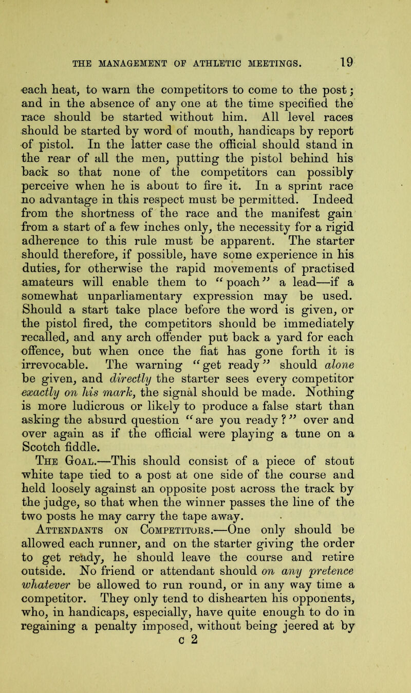 each heat, to warn the competitors to come to the post; and in the absence of any one at the time specified the race should be started without him. All level races should be started by word of mouth, handicaps by report of pistol. In the latter case the official should stand in the rear of all the men, putting the pistol behind his back so that none of the competitors can possibly perceive when he is about to fire it. In a sprint race no advantage in this respect must be permitted. Indeed from the shortness of the race and the manifest gain from a start of a few inches only, the necessity for a rigid adherence to this rule must be apparent. The starter should therefore, if possible, have some experience in his duties, for otherwise the rapid movements of practised amateurs will enable them to “ poach33 a lead—if a somewhat unparliamentary expression may be used. Should a start take place before the word is given, or the pistol fired, the competitors should be immediately recalled, and any arch offender put back a yard for each offence, but when once the fiat has gone forth it is irrevocable. The warning “ get ready33 should alone be given, and directly the starter sees every competitor exactly on liis mark, the signal should be made. Nothing is more ludicrous or likely to produce a false start than asking the absurd question “ are you ready ?33 over and over again as if the official were playing a tune on a Scotch fiddle. The Goal.—-This should consist of a piece of stout white tape tied to a post at one side of the course and held loosely against an opposite post across the track by the judge, so that when the winner passes the line of the two posts he may carry the tape away. Attendants on Competitoes.—One only should be allowed each runner, and on the starter giving the order to get ready, he should leave the course and retire outside. No friend or attendant should on any 'pretence whatever be allowed to run round, or in any way time a competitor. They only tend to dishearten his opponents, who, in handicaps, especially, have quite enough to do in regaining a penalty imposed, without being jeered at by c 2