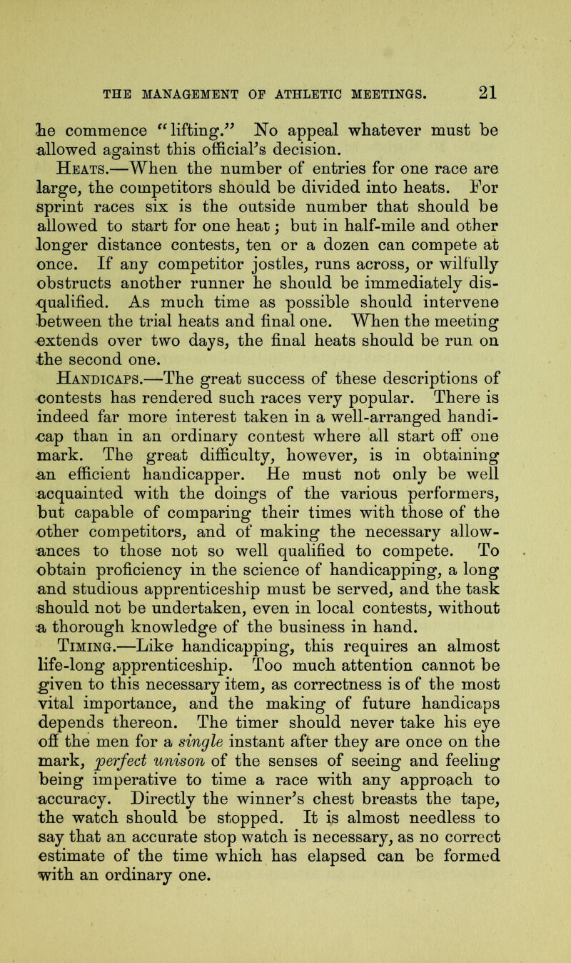 he commence “lifting.” No appeal whatever must be .allowed against this official’s decision. Heats.—When the number of entries for one race are large, the competitors should be divided into heats. For sprint races six is the outside number that should be allowed to start for one heat; but in half-mile and other longer distance contests, ten or a dozen can compete at once. If any competitor jostles, runs across, or wilfully obstructs another runner he should be immediately dis- qualified. As much time as possible should intervene between the trial heats and final one. When the meeting extends over two days, the final heats should be run on the second one. Handicaps.—The great success of these descriptions of contests has rendered such races very popular. There is indeed far more interest taken in a well-arranged handi- cap than in an ordinary contest where all start off one mark. The great difficulty, however, is in obtaining an efficient handicapper. He must not only be well acquainted with the doings of the various performers, but capable of comparing their times with those of the other competitors, and of making the necessary allow- ances to those not so well qualified to compete. To obtain proficiency in the science of handicapping, a long and studious apprenticeship must be served, and the task should not be undertaken, even in local contests, without a thorough knowledge of the business in hand. Timing.—Like handicapping, this requires an almost life-long apprenticeship. Too much attention cannot be given to this necessary item, as correctness is of the most vital importance, and the making of future handicaps depends thereon. The timer should never take his eye off the men for a single instant after they are once on the mark, perfect unison of the senses of seeing and feeling being imperative to time a race with any approach to accuracy. Directly the winner’s chest breasts the tape, the watch should be stopped. It is almost needless to say that an accurate stop watch is necessary, as no correct estimate of the time which has elapsed can be formed with an ordinary one.