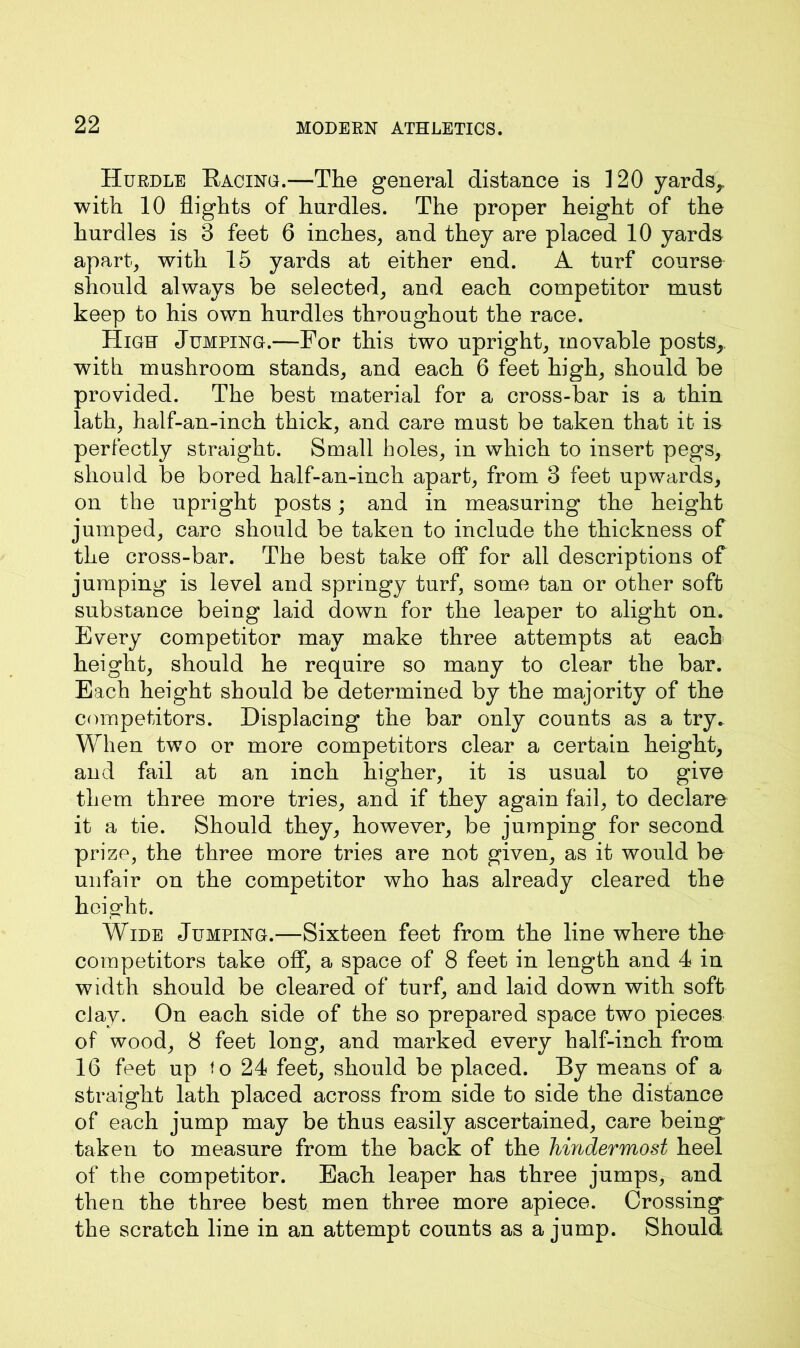 Hurdle Racing.—The general distance is 120 yards,, with 10 flights of hurdles. The proper height of the hurdles is 3 feet 6 inches, and they are placed 10 yards apart, with 15 yards at either end. A turf course should always be selected, and each competitor must keep to his own hurdles throughout the race. High Jumping.—For this two upright, movable posts, with mushroom stands, and each 6 feet high, should be provided. The best material for a cross-bar is a thin lath, half-an-inch thick, and care must be taken that it is perfectly straight. Small holes, in which to insert pegs, should be bored half-an-inch apart, from 3 feet upwards, on the upright posts; and in measuring the height jumped, care should be taken to include the thickness of the cross-bar. The best take off for all descriptions of jumping is level and springy turf, some tan or other soft substance being laid down for the leaper to alight on. Every competitor may make three attempts at each height, should he require so many to clear the bar. Each height should be determined by the majority of the competitors. Displacing the bar only counts as a try. When two or more competitors clear a certain height, and fail at an inch higher, it is usual to give them three more tries, and if they again fail, to declare it a tie. Should they, however, be jumping for second prize, the three more tries are not given, as it would be unfair on the competitor who has already cleared the height. Wide Jumping.—Sixteen feet from the line where the competitors take off, a space of 8 feet in length and 4 in width should be cleared of turf, and laid down with soft clay. On each side of the so prepared space two pieces of wood, 8 feet long, and marked every half-inch from 16 feet up to 24 feet, should be placed. By means of a straight lath placed across from side to side the distance of each jump may be thus easily ascertained, care being taken to measure from the back of the hindermost heel of the competitor. Each leaper has three jumps, and then the three best men three more apiece. Crossing the scratch line in an attempt counts as a jump. Should