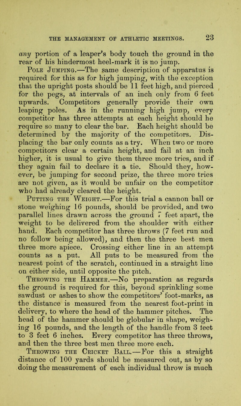 any portion of a leaper*s body touch the ground in the rear of his hindermost heel-mark it is no jump. Pole Jumping.—The same description of apparatus is required for this as for high jumping, with the exception that the upright posts should bell feet high, and pierced for the pegs, at intervals of an inch only from 6 feet upwards. Competitors generally provide their own leaping poles. As in the running high jump, every competitor has three attempts at each height should he require so many to clear the bar. Each height should be determined by the majority of the competitors. Dis- placing the bar only counts as a try. When two or more competitors clear a certain height, and fail at an inch higher, it is usual to give them three more tries, and if they again fail to declare it a tie. Should they, how- ever, be jumping for second prize, the three more tries are not given, as it would be unfair on the competitor who had already cleared the height. Putting the Weight.—For this trial a cannon ball or stone weighing 16 pounds, should be provided, and two parallel lines drawn across the ground 7 feet apart, the weight to be delivered from the shoulder with either hand. Each competitor has three throws (7 feet run and no follow being allowed), and then the three best men three more apiece. Crossing either line in an attempt counts as a put. All puts to be measured from the nearest point of the scratch, continued in a straight line on either side, until opposite the pitch. Throwing the Hammer.—No preparation as regards the ground is required for this, beyond sprinkling some sawdust or ashes to show the competitors* foot-marks, as the distance is measured from the nearest foot-print in delivery, to where the head of the hammer pitches. The head of the hammer should be globular in shape, weigh- ing 16 pounds, and the length of the handle from 3 feet to 3 feet 6 inches. Every competitor has three throws, and then the three best men three more each. Throwing the Cricket Ball. — For this a straight distance of 100 yards should be measured out, as by so doing the measurement of each individual throw is much