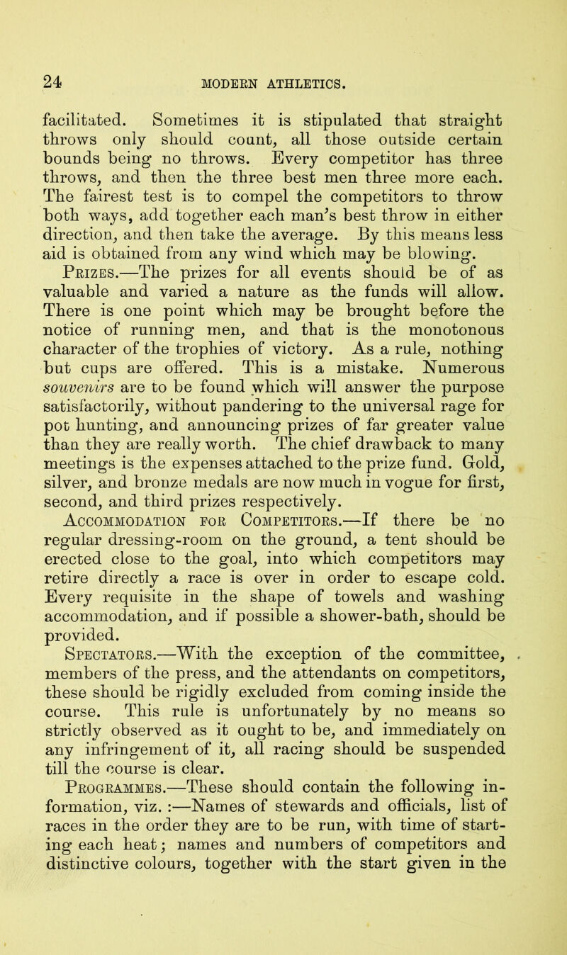 facilitated. Sometimes it is stipulated that straight throws only should count, all those outside certain bounds being no throws. Every competitor has three throws, and then the three best men three more each. The fairest test is to compel the competitors to throw both ways, add together each man's best throw in either direction, and then take the average. By this means less aid is obtained from any wind which may be blowing. Prizes.—The prizes for all events should be of as valuable and varied a nature as the funds will allow. There is one point which may be brought before the notice of running men, and that is the monotonous character of the trophies of victory. As a rule, nothing but cups are offered. This is a mistake. Numerous souvenirs are to be found which will answer the purpose satisfactorily, without pandering to the universal rage for pot hunting, and announcing prizes of far greater value than they are really worth. The chief drawback to many meetings is the expenses attached to the prize fund. Gold, silver, and bronze medals are now much in vogue for first, second, and third prizes respectively. Accommodation eor Competitors.—If there be no regular dressing-room on the ground, a tent should be erected close to the goal, into which competitors may retire directly a race is over in order to escape cold. Every requisite in the shape of towels and washing accommodation, and if possible a shower-bath, should be provided. Spectators.—With the exception of the committee, . members of the press, and the attendants on competitors, these should be rigidly excluded from coming inside the course. This rule is unfortunately by no means so strictly observed as it ought to be, and immediately on any infringement of it, all racing should be suspended till the course is clear. Programmes.—These should contain the following in- formation, viz. Names of stewards and officials, list of races in the order they are to be run, with time of start- ing each heat; names and numbers of competitors and distinctive colours, together with the start given in the