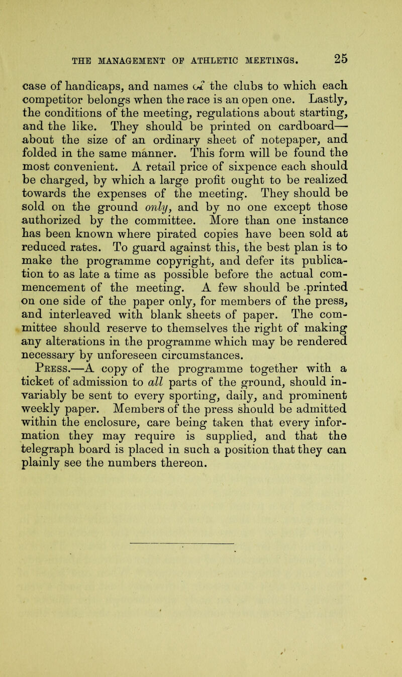case of handicaps, and names of the clubs to which each competitor belongs when the race is an open one. Lastly, the conditions of the meeting, regulations about starting, and the like. They should be printed on cardboard—• about the size of an ordinary sheet of notepaper, and folded in the same manner. This form will be found the most convenient. A retail price of sixpence each should be charged, by which a large profit ought to be realized towards the expenses of the meeting. They should be sold on the ground only, and by no one except those authorized by the committee. More than one instance has been known where pirated copies have been sold at reduced rates. To guard against this, the best plan is to make the programme copyright, and defer its publica- tion to as late a time as possible before the actual com- mencement of the meeting. A few should be .printed on one side of the paper only, for members of the press, and interleaved with blank sheets of paper. The com- mittee should reserve to themselves the right of making any alterations in the programme which may be rendered necessary by unforeseen circumstances. Peess.—A copy of the programme together with a ticket of admission to all parts of the ground, should in- variably be sent to every sporting, daily, and prominent weekly paper. Members of the press should be admitted within the enclosure, care being taken that every infor- mation they may require is supplied, and that the telegraph board is placed in such a position that they can plainly see the numbers thereon.