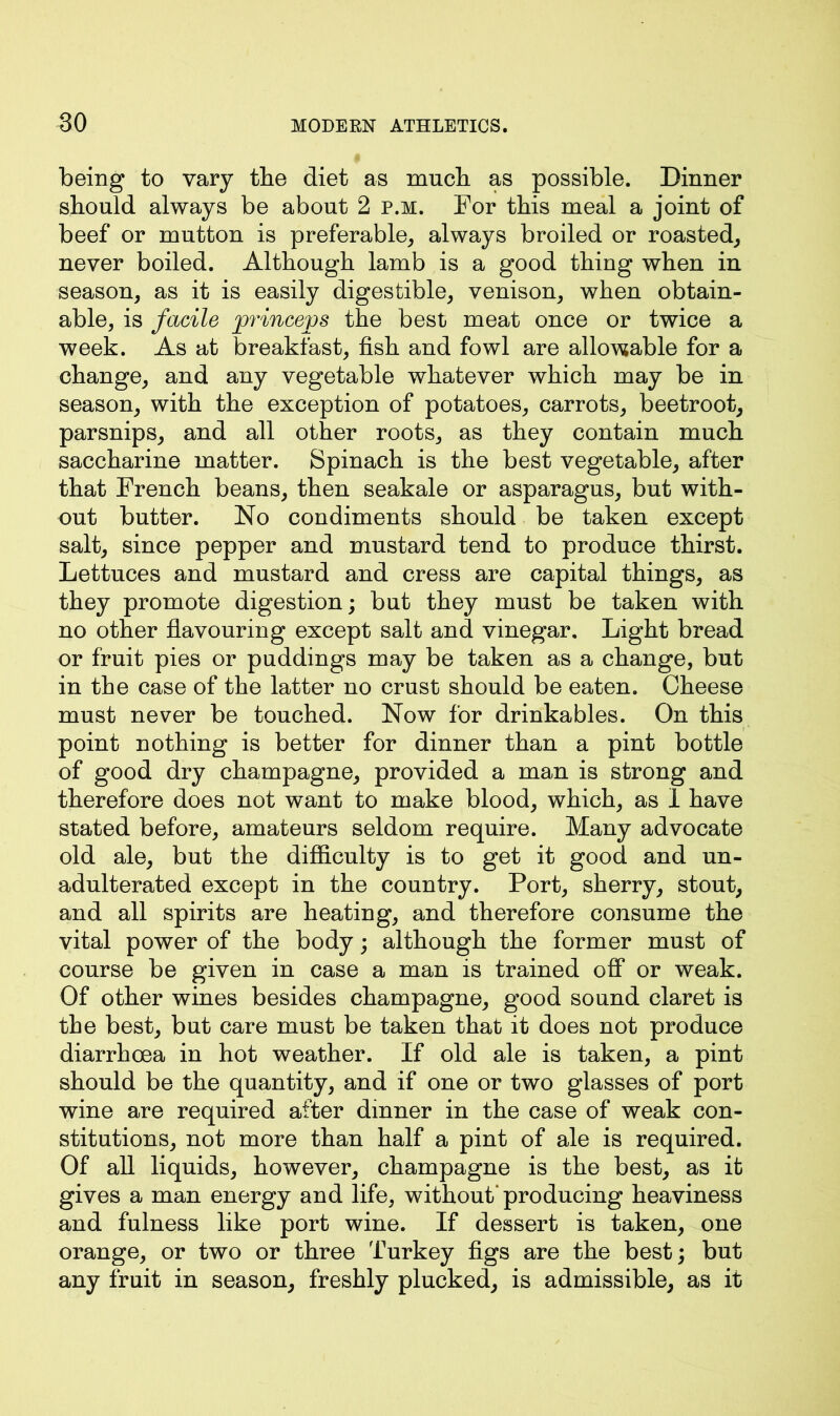 being to vary the diet as much as possible. Dinner should always be about 2 p.m. For this meal a joint of beef or mutton is preferable, always broiled or roasted, never boiled. Although lamb is a good thing when in season, as it is easily digestible, venison, when obtain- able, is facile princeps the best meat once or twice a week. As at breakfast, fish and fowl are allowable for a change, and any vegetable whatever which may be in season, with the exception of potatoes, carrots, beetroot, parsnips, and all other roots, as they contain much saccharine matter. Spinach is the best vegetable, after that French beans, then seakale or asparagus, but with- out butter. No condiments should be taken except salt, since pepper and mustard tend to produce thirst. Lettuces and mustard and cress are capital things, as they promote digestion; but they must be taken with no other flavouring except salt and vinegar. Light bread or fruit pies or puddings may be taken as a change, but in the case of the latter no crust should be eaten. Cheese must never be touched. Now for drinkables. On this point nothing is better for dinner than a pint bottle of good dry champagne, provided a man is strong and therefore does not want to make blood, which, as 1 have stated before, amateurs seldom require. Many advocate old ale, but the difficulty is to get it good and un- adulterated except in the country. Port, sherry, stout, and all spirits are heating, and therefore consume the vital power of the body; although the former must of course be given in case a man is trained off or weak. Of other wines besides champagne, good sound claret is the best, but care must be taken that it does not produce diarrhoea in hot weather. If old ale is taken, a pint should be the quantity, and if one or two glasses of port wine are required after dinner in the case of weak con- stitutions, not more than half a pint of ale is required. Of all liquids, however, champagne is the best, as it gives a man energy and life, without* producing heaviness and fulness like port wine. If dessert is taken, one orange, or two or three Turkey figs are the best; but any fruit in season, freshly plucked, is admissible, as it