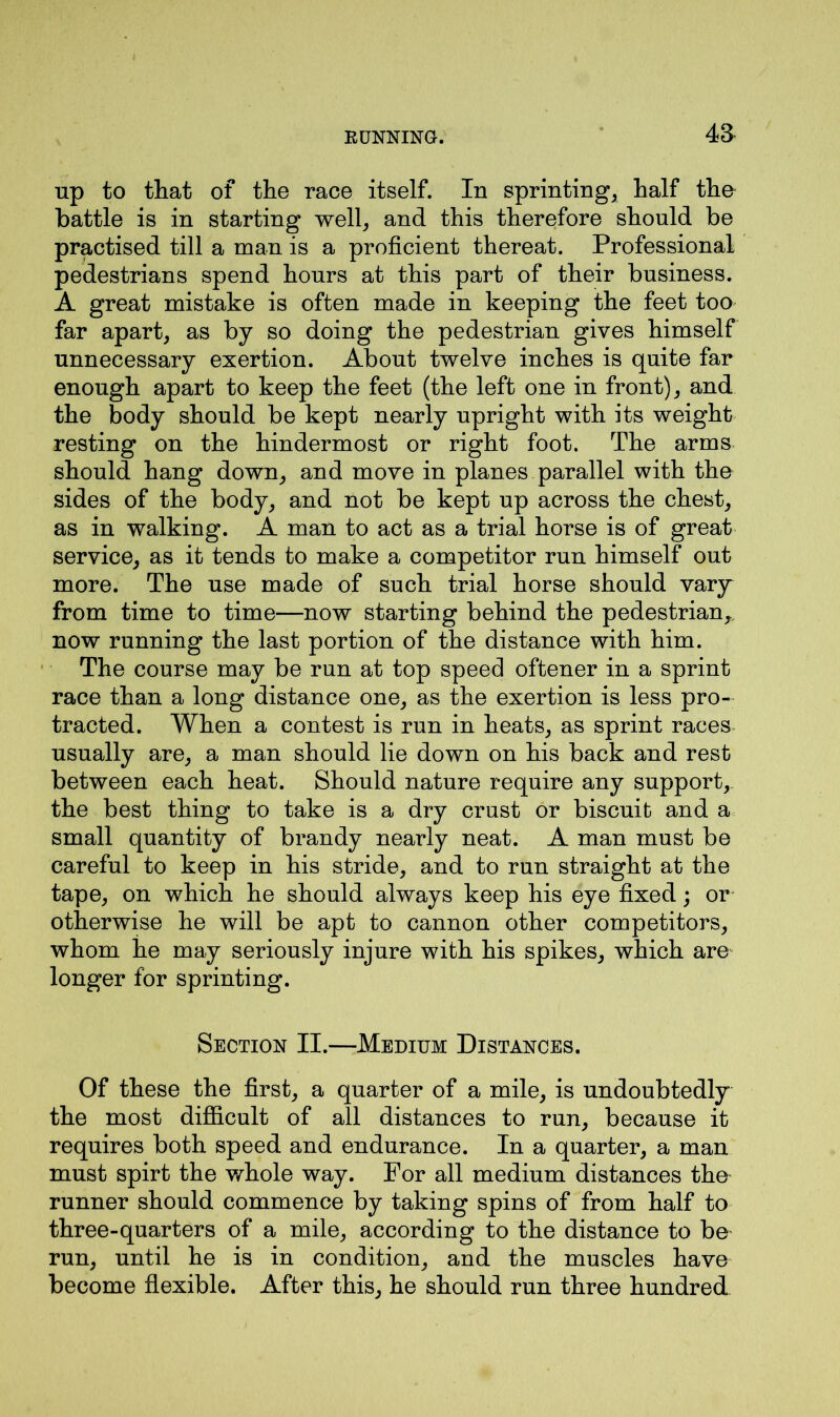up to that of the race itself. In sprinting, half the battle is in starting well, and this therefore should be practised till a man is a proficient thereat. Professional pedestrians spend hours at this part of their business. A great mistake is often made in keeping the feet too far apart, as by so doing the pedestrian gives himself unnecessary exertion. About twelve inches is quite far enough apart to keep the feet (the left one in front), and the body should be kept nearly upright with its weight resting on the hindermost or right foot. The arms should hang down, and move in planes parallel with the sides of the body, and not be kept up across the chest, as in walking. A man to act as a trial horse is of great service, as it tends to make a competitor run himself out more. The use made of such trial horse should vary from time to time—now starting behind the pedestrian, now running the last portion of the distance with him. The course may be run at top speed oftener in a sprint race than a long distance one, as the exertion is less pro- tracted. When a contest is run in heats, as sprint races usually are, a man should lie down on his back and rest between each heat. Should nature require any support, the best thing to take is a dry crust or biscuit and a small quantity of brandy nearly neat. A man must be careful to keep in his stride, and to run straight at the tape, on which he should always keep his eye fixed; or otherwise he will be apt to cannon other competitors, whom he may seriously injure with his spikes, which are longer for sprinting. Section II.—Medium Distances. Of these the first, a quarter of a mile, is undoubtedly the most difficult of all distances to run, because it requires both speed and endurance. In a quarter, a man must spirt the whole way. For all medium distances the runner should commence by taking spins of from half to three-quarters of a mile, according to the distance to be run, until he is in condition, and the muscles have become flexible. After this, he should run three hundred