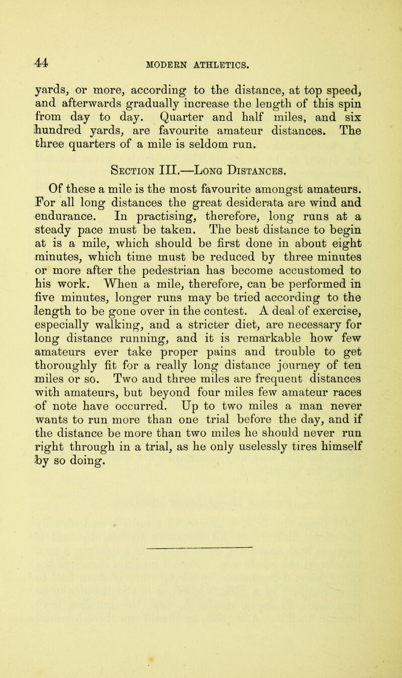 yards, or more, according to the distance, at top speed, and afterwards gradually increase the length of this spin from day to day. Quarter and half miles, and six ihundred yards, are favourite amateur distances. The three quarters of a mile is seldom run. Section III.—Long Distances. Of these a mile is the most favourite amongst amateurs. For all long distances the great desiderata are wind and endurance. In practising, therefore, long runs at a steady pace must be taken. The best distance to begin at is a mile, which should be first done in about eight minutes, which time must be reduced by three minutes or more after the pedestrian has become accustomed to his work. When a mile, therefore, can be performed in five minutes, longer runs may be tried according to the length to be gone over in the contest. A deal of exercise, especially walking, and a stricter diet, are necessary for long distance running, and it is remarkable how few amateurs ever take proper pains and trouble to get thoroughly fit for a really long distance journey of ten miles or so. Two and three miles are frequent distances with amateurs, but beyond four miles few amateur races of note have occurred. Up to two miles a man never wants to run more than one trial before the day, and if the distance be more than two miles he should never run right through in a trial, as he only uselessly tires himself by so doing.
