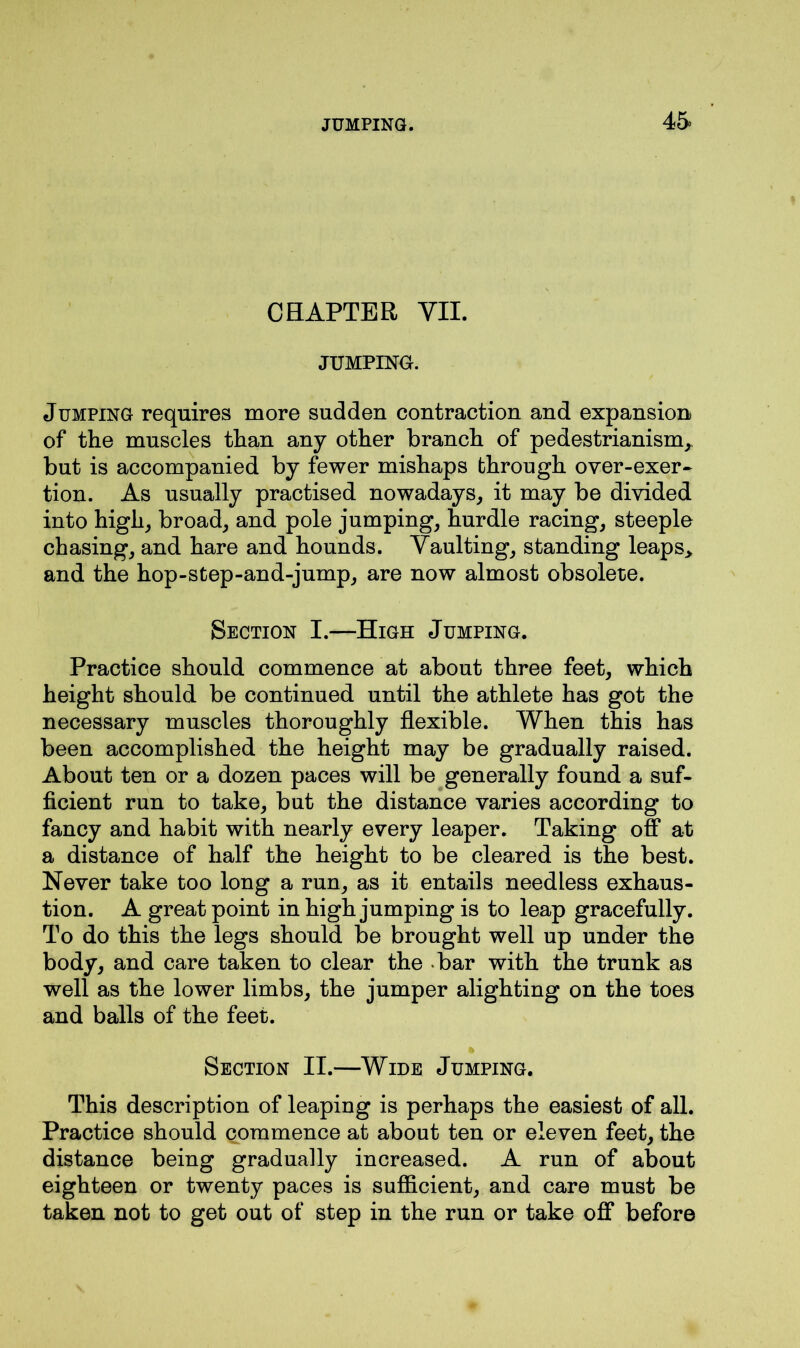 CHAPTER VII. JUMPING. Jumping requires more sudden contraction and expansion of the muscles than any other branch of pedestrianism, but is accompanied by fewer mishaps through over-exer- tion. As usually practised nowadays, it may be divided into high, broad, and pole jumping, hurdle racing, steeple chasing, and hare and hounds. Vaulting, standing leaps* and the hop-step-and-jump, are now almost obsolete. Section I.—High Jumping. Practice should commence at about three feet, which height should be continued until the athlete has got the necessary muscles thoroughly flexible. When this has been accomplished the height may be gradually raised. About ten or a dozen paces will be generally found a suf- ficient run to take, but the distance varies according to fancy and habit with nearly every leaper. Taking off at a distance of half the height to be cleared is the best. Never take too long a run, as it entails needless exhaus- tion. A great point in high jumping is to leap gracefully. To do this the legs should be brought well up under the body, and care taken to clear the bar with the trunk as well as the lower limbs, the jumper alighting on the toes and balls of the feet. Section II.—Wide Jumping. This description of leaping is perhaps the easiest of all. Practice should commence at about ten or eleven feet, the distance being gradually increased. A run of about eighteen or twenty paces is sufficient, and care must be taken not to get out of step in the run or take off before