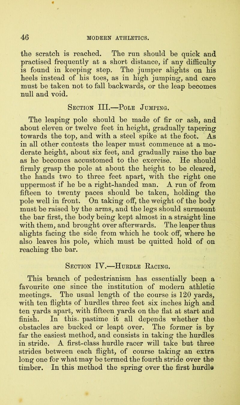 the scratch is reached. The run should be quick and practised frequently at a short distance, if any difficulty is found in keeping step. The jumper alights on his heels instead of his toes, as in high jumping, and care must be taken not to fall backwards, or the leap becomes null and void. Section III.—Pole Jumping. The leaping pole should be made of fir or ash, and about eleven or twelve feet in height, gradually tapering towards the top, and with a steel spike at the foot. As in all other contests the leaper must commence at a mo- derate height, about six feet, and gradually raise the bar as he becomes accustomed to the exercise. He should firmly grasp the pole at about the height to be cleared, the hands two to three feet apart, with the right one uppermost if he be a right-handed man. A run of from fifteen to twenty paces should be taken, holding the pole well in front. On taking off, the weight of the body must be raised by the arms, and the legs should surmount the bar first, the body being kept almost in a straight line with them, and brought over afterwards. The leaper thus alights facing the side from which he took off, where he also leaves his pole, which must be quitted hold of on reaching the bar. Section IV.—Huedle Racing. This branch of pedestrianism has essentially beep a favourite one since the institution of modern athletic meetings. The usual length of the course is 120 yards, with ten flights of hurdles three feet six inches high and ten yards apart, with fifteen yards on the flat at start and finish. In this, pastime it all depends whether the obstacles are bucked or leapt over. The former is by far the easiest method, and consists in taking the hurdles in stride. A first-class hurdle racer will take but three strides between each flight, of course taking an extra long one for what may be termed the fourth stride over the timber. In this method the spring over the first hurdle