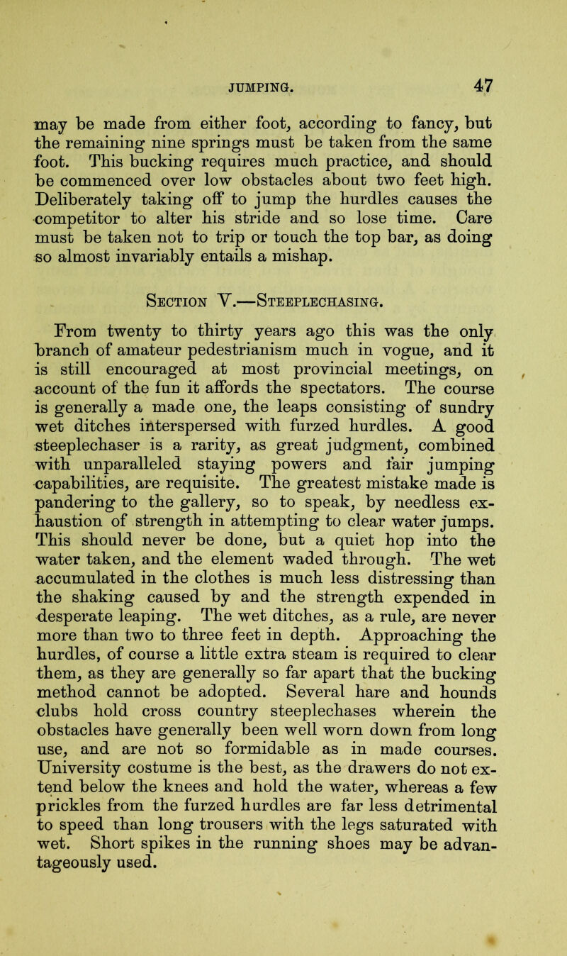 may be made from either foot, according to fancy, but the remaining nine springs must be taken from the same foot. This bucking requires much practice, and should be commenced over low obstacles about two feet high. Deliberately taking off to jump the hurdles causes the competitor to alter his stride and so lose time. Care must be taken not to trip or touch the top bar, as doing so almost invariably entails a mishap. Section V.—Steeplechasing. From twenty to thirty years ago this was the only branch of amateur pedestrianism much in vogue, and it is still encouraged at most provincial meetings, on account of the fun it affords the spectators. The course is generally a made one, the leaps consisting of sundry wet ditches interspersed with furzed hurdles. A good steeplechaser is a rarity, as great judgment, combined with unparalleled staying powers and fair jumping capabilities, are requisite. The greatest mistake made is pandering to the gallery, so to speak, by needless ex- haustion of strength in attempting to clear water jumps. This should never be done, but a quiet hop into the water taken, and the element waded through. The wet accumulated in the clothes is much less distressing than the shaking caused by and the strength expended in desperate leaping. The wet ditches, as a rule, are never more than two to three feet in depth. Approaching the hurdles, of course a little extra steam is required to clear them, as they are generally so far apart that the bucking method cannot be adopted. Several hare and hounds clubs hold cross country steeplechases wherein the obstacles have generally been well worn down from long use, and are not so formidable as in made courses. University costume is the best, as the drawers do not ex- tend below the knees and hold the water, whereas a few prickles from the furzed hurdles are far less detrimental to speed than long trousers with the legs saturated with wet. Short spikes in the running shoes may be advan- tageously used.