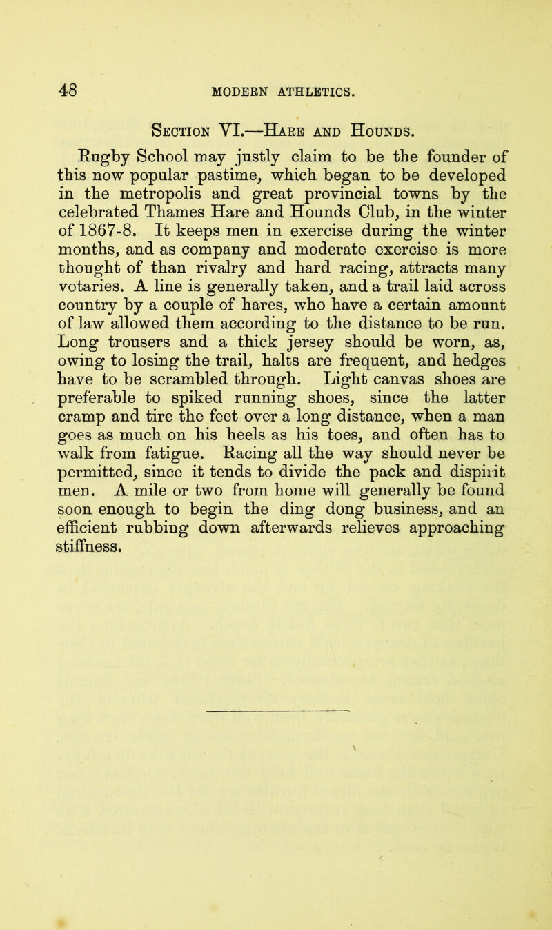 Section VI.—Hare and Hounds. Rugby School may justly claim to be the founder of this now popular pastime, which began to be developed in the metropolis and great provincial towns by the celebrated Thames Hare and Hounds Club, in the winter of 1867-8. It keeps men in exercise during the winter months, and as company and moderate exercise is more thought of than rivalry and hard racing, attracts many votaries. A line is generally taken, and a trail laid across country by a couple of hares, who have a certain amount of law allowed them according to the distance to be run. Long trousers and a thick jersey should be worn, as, owing to losing the trail, halts are frequent, and hedges have to be scrambled through. Light canvas shoes are preferable to spiked running shoes, since the latter cramp and tire the feet over a long distance, when a man goes as much on his heels as his toes, and often has to walk from fatigue. Racing all the way should never be permitted, since it tends to divide the pack and dispirit men. A mile or two from home will generally be found soon enough to begin the ding dong business, and an efficient rubbing down afterwards relieves approaching stiffness.