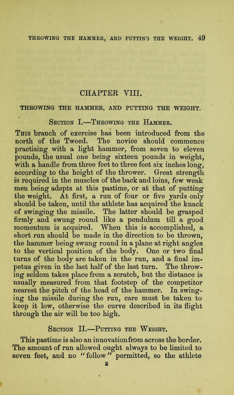 CHAPTER VIII. THROWING THE HAMMER, AND PUTTING THE WEIGHT. Section I.—Throwing the Hammer. This branch of exercise has been introduced from the north of the Tweed. The novice should commence practising with a light hammer, from seven to eleven pounds, the usual one being sixteen pounds in weight, with a handle from three feet to three feet six inches long, according to the height of the thrower. Great strength is required in the muscles of the back and loins, few weak men being adepts at this pastime, or at that of putting the weight. At first, a run of four or five yards only should be taken, until the athlete has acquired the knack of swinging the missile. The latter should be grasped firmly and swung round like a pendulum till a good momentum is acquired. When this is accomplished, a short run should be made in the direction to be thrown, the hammer being swung round in a plane at right angles to the vertical position of the body. One or two final turns of the body are taken in the run, and a final im- petus given in the last half of the last turn. The throw- ing seldom takes place from a scratch, but the distance is usually measured from that footstep of the competitor nearest the pitch of the head of the hammer. In swing- ing the missile during the run, care must be taken to keep it low, otherwise the curve described in its flight through the air will be too high. Section II.—Putting the Weight. This pastime is also an innovation from across the border. The amount of run allowed ought always to be limited to seven feet, and no “follow” permitted, so the athlete E