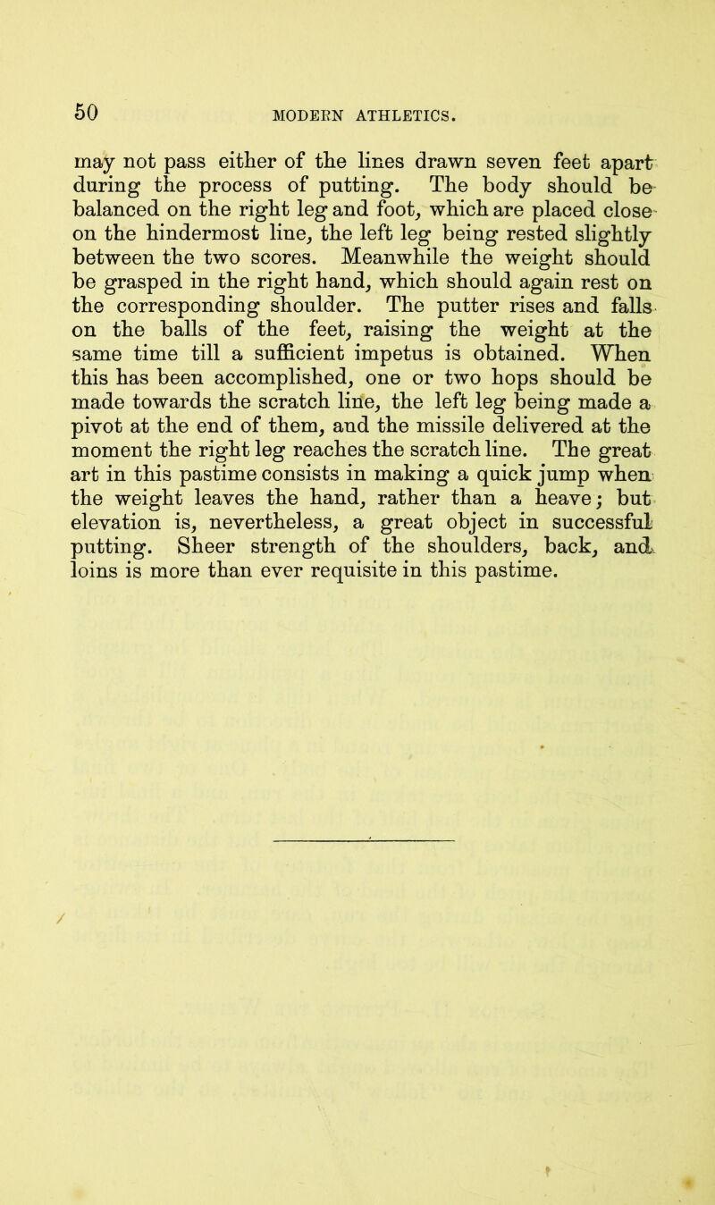 may not pass either of the lines drawn seven feet apart during the process of putting. The body should be balanced on the right leg and foot, which are placed close on the hindermost line, the left leg being rested slightly between the two scores. Meanwhile the weight should be grasped in the right hand, which should again rest on the corresponding shoulder. The putter rises and falls on the balls of the feet, raising the weight at the same time till a sufficient impetus is obtained. When this has been accomplished, one or two hops should be made towards the scratch line, the left leg being made a pivot at the end of them, and the missile delivered at the moment the right leg reaches the scratch line. The great art in this pastime consists in making a quick jump when the weight leaves the hand, rather than a heave; but elevation is, nevertheless, a great object in successful putting. Sheer strength of the shoulders, back, and, loins is more than ever requisite in this pastime. /