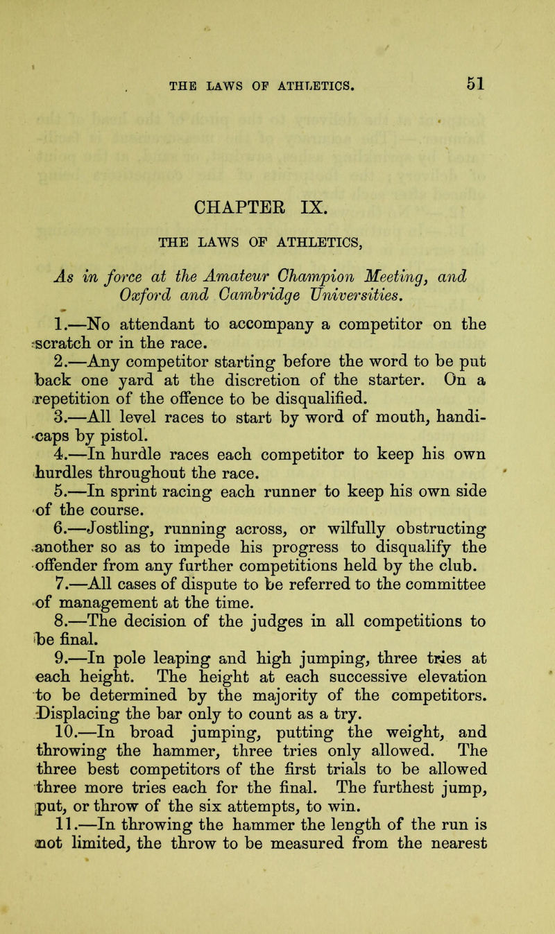 CHAPTER IX. THE LAWS OF ATHLETICS, As in force at the Amateur Champion Meeting, and Oxford and Cambridge Universities. 1. —No attendant to accompany a competitor on the ^scratch or in the race. 2. —Any competitor starting before the word to be put back one yard at the discretion of the starter. On a repetition of the offence to be disqualified. 3. —All level races to start by word of mouth, handi- caps by pistol. 4. —In hurdle races each competitor to keep his own hurdles throughout the race. 5. —In sprint racing each runner to keep his own side of the course. 6. —Jostling, running across, or wilfully obstructing another so as to impede his progress to disqualify the offender from any further competitions held by the club. 7. —All cases of dispute to be referred to the committee of management at the time. 8. —The decision of the judges in all competitions to he final. 9. —In pole leaping and high jumping, three tries at each height. The height at each successive elevation to be determined by the majority of the competitors. Displacing the bar only to count as a try. 10. —In broad jumping, putting the weight, and throwing the hammer, three tries only allowed. The three best competitors of the first trials to be allowed three more tries each for the final. The furthest jump, iput, or throw of the six attempts, to win. 11. —In throwing the hammer the length of the run is mot limited, the throw to be measured from the nearest