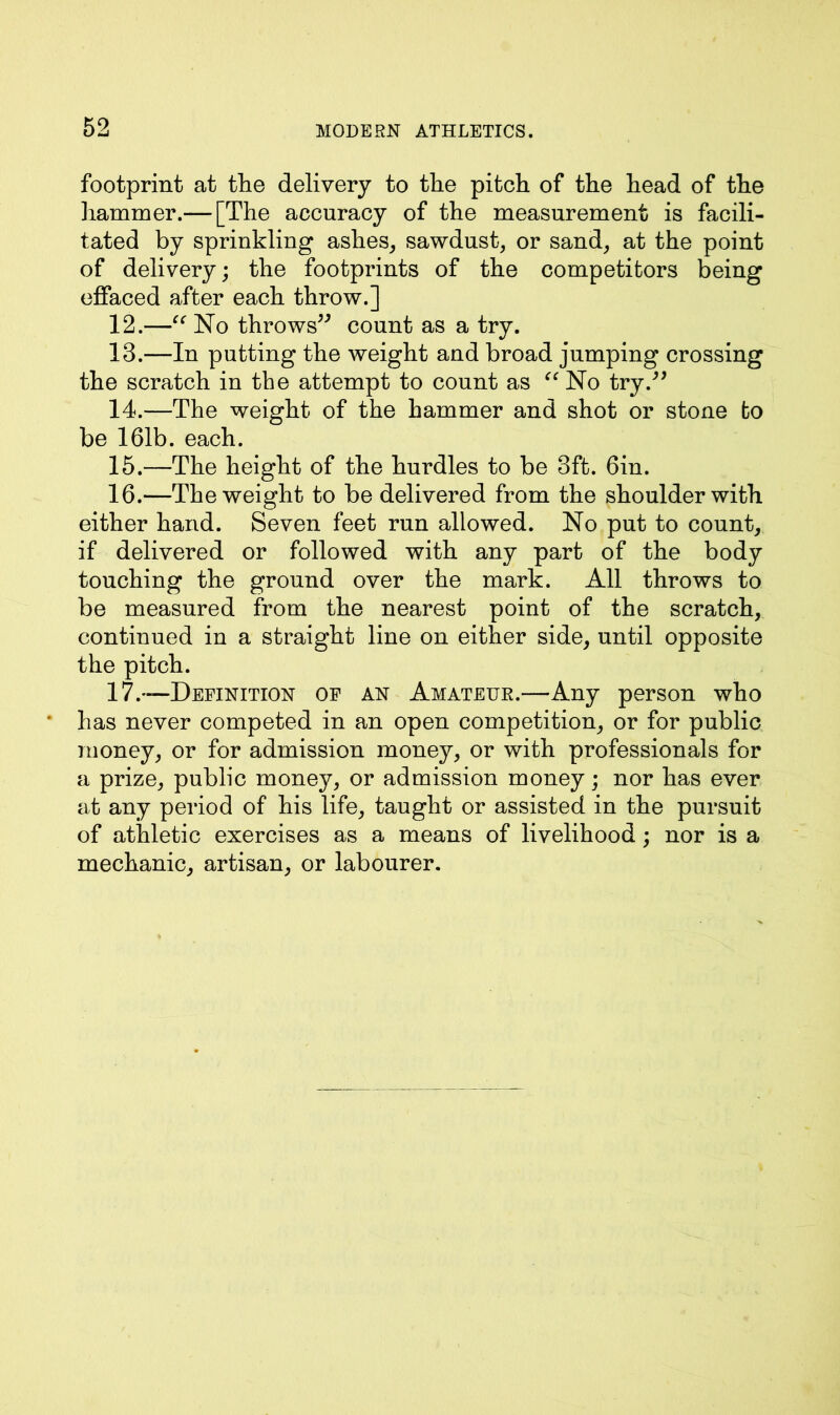 footprint at the delivery to the pitch of the head of the hammer.— [The accuracy of the measurement is facili- tated by sprinkling ashes, sawdust, or sand, at the point of delivery; the footprints of the competitors being effaced after each throw.] 12. —“ No throws” count as a try. 13. —In putting the weight and broad jumping crossing the scratch in the attempt to count as “ No try.” 14. —The weight of the hammer and shot or stone to be 161b. each. 15. —The height of the hurdles to be 3ft. 6in. 16. —The weight to be delivered from the shoulder with either hand. Seven feet run allowed. No put to count, if delivered or followed with any part of the body touching the ground over the mark. All throws to be measured from the nearest point of the scratch, continued in a straight line on either side, until opposite the pitch. 17. —Definition of an Amateur.—Any person who has never competed in an open competition, or for public money, or for admission money, or with professionals for a prize, public money, or admission money; nor has ever at any period of his life, taught or assisted in the pursuit of athletic exercises as a means of livelihood; nor is a mechanic, artisan, or labourer.