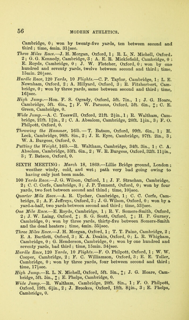 Cambridge, 0; won by twenty-five yards, ten between second and third ; time, 4min. 31fsec. Three Miles Race.—J. H. Morgan, Oxford, 1; E. L. N. Michell, Oxford r 2 ; G. G. Kennedy, Cambridge, 3; A. E. E. Micklefield, Cambridge, 0 ; E. Eoyds, Cambridge, 0 ; J. W. Fletcher, Oxford, 0; won by one hundred and seventy yards, twelve between second and third ; time, 15min. 20^see. Hurdle Race, 120 Yards, 10 Flights.—C. P. Taylor, Cambridge, 1; L. E. Newnham, Oxford, 2 ; A. Hillyard, Oxford, 3 ; E. Fitzherbert, Cam- bridge, 0; won by three yards, same between second and third; time,. 16fsec. High Jump.—Hon. F. S. Ogrady, Oxford, 5ft. 7in., 1 ; J. G. Hoare, Cambridge, 5ft. 6in., J; F. W. Parsons, Oxford, 5ft. 6in., J; C. E. Green, Cambridge, 0. Wide Jump.—A. C. Tosswill, Oxford, 21ft. 2|in., 1; E. Waltham, Cam- bridge, 21ft. lfin., 2 ; C. A. Absalom, Cambridge, 20ft. l^in., 3; F. O. Philpott, Oxford, 0. Throwing the Hammer, 16lb. — T. Batson, Oxford, 99ft. 6in., 1; H. Leek, Cambridge, 98ft. 8in., 2 ; J. E. Eyre, Cambridge, 97ft. 2in., 3 W. A. Burgess, Oxford, 0. Putting the Weight, 16lb.—E. Waltham, Cambridge, 34ft. 3in., 1; C. A. Absolom, Cambridge, 33ft. 6in., 2 ; W. E. Burgess, Oxford, 32ft. ll^in., 3 ; T. Batson, Oxford, 0. SIXTH MEETING: March 18, 1869.—Lillie Bridge ground, London ; weather windy, cold, and wet; path very bad going owing to having only just been made. 100 Yards Race.—J. G. Wilson, Oxford, 1 ; J. F. Strachan, Cambridge, 2; C. C. Corfe, Cambridge, 3 ; J. P. Tennent, Oxford, 0; won by four yards, two feet between second and thind; time, 10|sec. Quarter Mile Race.—A. E. Upcher, Cambridge, 1; C. C. Corfe, Cam- bridge, 2 ; A. F. Jeffreys, Oxford, 3 ; J. G. Wilson, Oxford, 0 ; won by a yard-a-half, two yards between second and third ; time, 53-fsec. One Mile Race.—E. Eoyds, Cambridge, 1 ; E. V. Somers-Smith, Oxford, 2; J. W. Laing, Oxford, J; S. G. Scott, Oxford, J; H. P. Gurney, Cambridge, 0; won by three yards, thirty-five between Somers-Smith and the dead heaters ; time, 4min. 35|sec. Three Miles Race.—J. H. Morgan, Oxford, 1; T. T. Paine, Cambridge, 2 ; E. A. Bartlett, Oxford, 3 ; K. A. Deakin, Oxford, 0; L. E. Whigham, Cambridge, 0 ; G. Henderson, Cambridge, 0 ; won by one hundred and seventy yards, bad third ; time, 15min. 34-|sec. Hurdle Race, 120 Yards, 10 Flights.—F. O. Philpott, Oxford, 1; W. W. Cooper, Cambridge, 2; F. C. Williamson, Oxford, 3; E. E. Toller, Cambridge, 0 ; won by three yards, four between second and third; time, 17£sec. High Jump.—E. L. N. Michell, Oxford, 5ft. 5in., J; J. G. Hoare, Cam- bridge, 5ft. 5in., J; E. Phelps, Cambridge, 0. Wide Jump.—E. Waltham, Cambridge, 20ft. 8in., 1 ; F. O. Philpott, Oxford, 19ft. 6^in., 2 ; J. Brookes, Oxford, 18ft. 8|in., 3 ; E. Phelps, Cambridge, 0.
