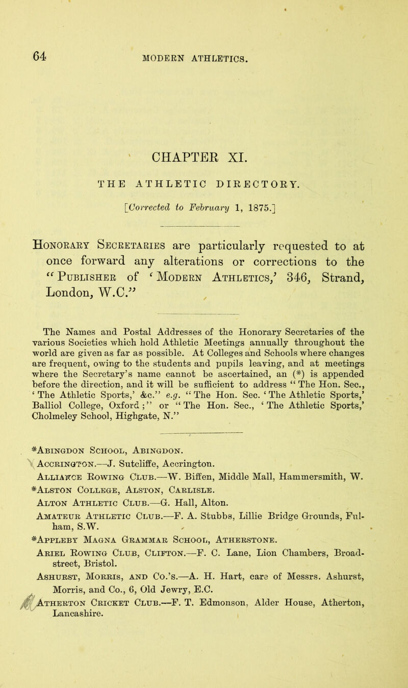 CHAPTER XI. THE ATHLETIC DIRECTORY. [Corrected to February 1, 1875.] Honorary Secretaries are particularly requested to at once forward any alterations or corrections to the “ Publisher of ‘ Modern Athletics/ 346, Strand, London, W.C/* The Names and Postal Addresses of the Honorary Secretaries of the various Societies which hold Athletic Meetings annually throughout the world are given as far as possible. At Colleges and Schools where changes are frequent, owing to the students and pupils leaving, and at meetings where the Secretary’s name cannot be ascertained, an (#) is appended before the direction, and it will be sufficient to address “ The Hon. Sec., 4 The Athletic Sports,’ &c.” e.g. 44 The Hon. Sec. 4 The Athletic Sports,’ Balliol College, Oxford;” or 44 The Hon. Sec., 4 The Athletic Sports,’ Cholmeley School, Highgate, N.” ^Abingdon School, Abingdon. Accrington.—J. Sutcliffe, Accrington. Alliance Rowing Club.—W. Biffen, Middle Mall, Hammersmith, W. * Alston College, Alston, Carlisle. Alton Athletic Club.—G. Hall, Alton. Amateur Athletic Club.—F. A. Stubbs, Lillie Bridge Grounds, Ful- ham, S.W. # Appleby Magna Grammar School, Atherstone. Ariel Bowing Club, Clifton.—F. C. Lane, Lion Chambers, Broad- street, Bristol. Ashurst, Morris, and Co.’s.—A. H. Hart, care of Messrs. Ashurst, Morris, and Co., 6, Old Jewry, E.C. Atherton Cricket Club.—F. T. Edmonson, Alder House, Atherton, Lancashire.