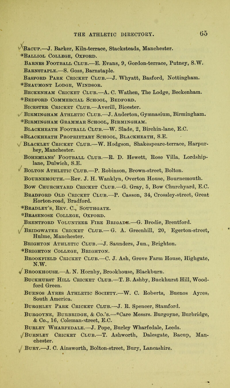 ^\bacup.—J. Barker, Kiln-terrace, Stacksteads, Manchester. ^Balliol College, Oxford. Barnes Football Club.—E. Evans, 9, Gordon-terrace, Putney, S.W. Barnstaple.—S. Goss, Barnstaple. Basford Park Cricket Club.—J. Whyatt, Basford, Nottingham. ^Beaumont Lodge, Windsor. Beckenham Cricket Club.—A. C. Wathen, The Lodge, Beckenham. ^Bedford Commercial School, Bedford. Bicester Cricket Club.—Averili, Bicester. 1/ Birmingham Athletic Club.—J. Anderton, Gymnasium, Birmingham. ^Birmingham Grammar School, Birmingham. Blackheath Football Club.—W. Slade, 2, Birchin-lane, E.C. ^Blackheath Proprietary School, Blackheath, S.E. \/ Blackley Cricket Club.—W. Hodgson, Shakespeare-terrace, Harpur- hey, Manchester. Bohemians’ Football Club.—R. D. Hewett, Rose Villa, Lordship- lane, Dulwich, S.E. Bolton Athletic Club.—P. Robinson, Brown-street, Bolton. Bournemouth.—Rev. J. H. Wanklyn, Overton House, Bournemouth. Bow Churchyard Cricket Club.—G. Gray, 5, Bow Churchyard, E.C. Bradford Old Cricket Club.—P. Casson, 34, Crossley-street, Great Korton-road, Bradford. ^Bradley’s, Rev. C., Southgate. ^Brasenose College, Oxford. Brentford Volunteer Fire Brigade.—G. Brodie, Brentford. Bridgwater Cricket Club.— G. A. Greenhill, 20, Egerton-street, Hulme, Manchester. Brighton Athletic Club.—J. Saunders, Jun., Brighton. ^Brighton College, Brighton. Brookfield Cricket Club.—C. J. Ash, Grove Farm House, Highgate, N.W. Brookhouse.—A. N. Hornby, Brookhouse, Blackburn. Buckhurst Hill Cricket Club.—T. B. Ashby, Buckhurst Hill, Wood- ford Green. Buenos Ayres Athletic Society.—W. C. Roberts, Buenos Ayres, South America. Burghley Park Cricket Club.—J. R. Spencer, Stamford. Burgoyne, Burbridge, & Co.’s.—#Care Messrs. Burgoyne, Burbridge, & Co., 16, Ooleman-street, E.C. Burley Wharfedale.—J. Pope, Burley Wharfedale, Leeds. ^/Burnley Cricket Club.—T. Ashworth, Dalesgate, Bacup, Man- chester. Bury.—J. C. Ainsworth, Bolton-street, Bury, Lancashire.