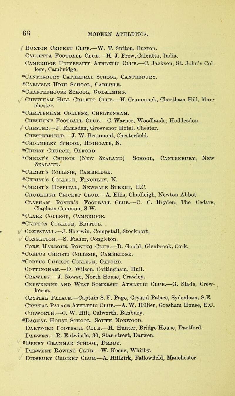 / Buxton Cricket Club.—W. T. Sutton, Buxton. Calcutta Football Club.—H. J. Frew, Calcutta, India. Cambridge University Athletic Club.—C. Jackson, St. John’s Col- lege, Cambridge. ^Canterbury Cathedral School, Canterbury. ^Carlisle High School, Carlisle. ^Charterhouse School, Godalming. Cheetham Hill Cricket Club.—H. Crummuck, Cheetham Hill, Man- chester. ^Cheltenham College, Cheltenham. Cheshunt Football Club.—C. Warner, Woodlands, Hoddesdon. Chester.—J. Ramsden, Grosvenor Hotel, Chester. Chesterfield.—J. W. Beaumont, Chesterfield. *Cholmeley School, Highgate, N. ^Christ Church, Oxford. ^Christ’s Church (New Zealand) School, Canterbury, New Zealand. ^Christ’s College, Cambridge. *Christ’s College, Finchley, N. ^Christ’s Hospital, Newgate Street, E.C. Chudleigh Cricket Club.—A. Ellis, Chudleigh, Newton Abbot. Clapham Rover’s Football Club.—C. C. Bryden, The Cedars,, Clapham Common, S.W. *Clare College, Cambridge. *Clifton College, Bristol. y' Compstall.—J. Sherwin, Compstall, Stockport, Congleton.—S. Fisher, Congleton. Cork Harbour Rowing Club.—H. Gould, Glenbrook, Cork. ^Corpus Christi College, Cambridge. ^Corpus Christi College, Oxford. Cottingham.—H. Wilson, Cottingham,'Hull. Crawley.—-J. Rowse, North House, Crawley. Crewkerne and West Somerset Athletic Club.—G. Slade, Crew- kerne. Crystal Palace.—Captain S. F. Page, Crystal Palace, Sydenham, S.E. Crystal Palace Athletic Club.—A. W. Hillier, Gresham House, E.C. Culworth.—C. W. Hill, Culworth, Banbury. *Hagnal House School, South Norwood. Hartford Football Club.—H. Hunter, Bridge House, Hartford. Harwen.—R. Entwistle, 30, Star-street, Harwen. *Herby Grammar School, Herby. Herwent Rowing Club.—W. Keene, Whitby. Hidsbury Cricket Club.—A. Hillkirk, Fallowfield, Manchester.