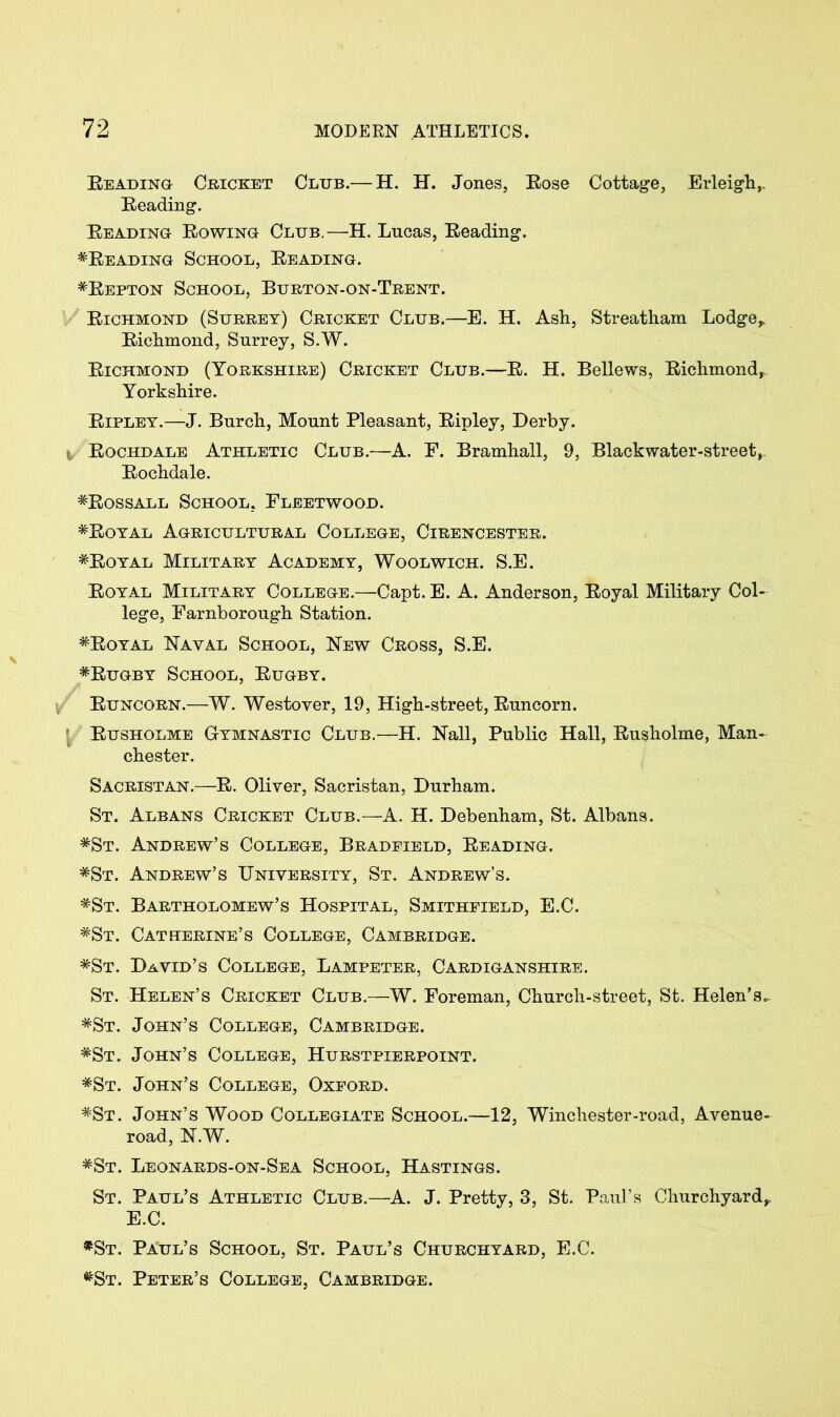 Heading Cricket Club.— H. H. Jones, Eose Cottage, Erleigh,. Heading. Heading Howing Club.—H. Lncas, Heading. ^Reading School, Reading. *Repton School, Burton-on-Trent. Richmond (Surrey) Cricket Club.—E. H. Ash, Streatham Lodge* Richmond, Surrey, S.W. Richmond (Yorkshire) Cricket Club.—R. H. Bellews, Richmond, Yorkshire. Ripley.—J. Burch, Mount Pleasant, Ripley, Derby. 1/ Rochdale Athletic Club.—A. E. Bramhall, 9, Blackwater-street, Rochdale. ^Rossall School, Fleetwood. *Royal Agricultural College, Cirencester. ^Royal Military Academy, Woolwich. S.E. Royal Military College.—Capt. E. A. Anderson, Royal Military Col- lege, Farnborough Station. #Royal Naval School, New Cross, S.E. *Rugby School, Rugby. Runcorn.—W. Westover, 19, High-street, Runcorn. Rusholme Gymnastic Club.—H. Nall, Public Hall, Rusholme, Man- chester. Sacristan.—R. Oliver, Sacristan, Durham. St. Albans Cricket Club.—A. H. Debenham, St. Albans. *St. Andrew’s College, Bradfield, Reading. *St. Andrew’s University, St. Andrew’s. *St. Bartholomew’s Hospital, Smithfield, E.C. *St. Catherine’s College, Cambridge. *St. David’s College, Lampeter, Cardiganshire. St. Helen’s Cricket Club.—W. Foreman, Church-street, St. Helen’s., *St. John’s College, Cambridge. *St. John’s College, Hurstpierpoint. *St. John’s College, Oxford. *St. John’s Wood Collegiate School.—12, Winchester-road, Avenue- road, N.W. *St. Leonards-on-Sea School, Hastings. St. Paul’s Athletic Club.—A. J. Pretty, 3, St. Paul’s Churchyard* E.C. *St. Paul’s School, St. Paul’s Churchyard, E.C. ^St. Peter’s College, Cambridge.