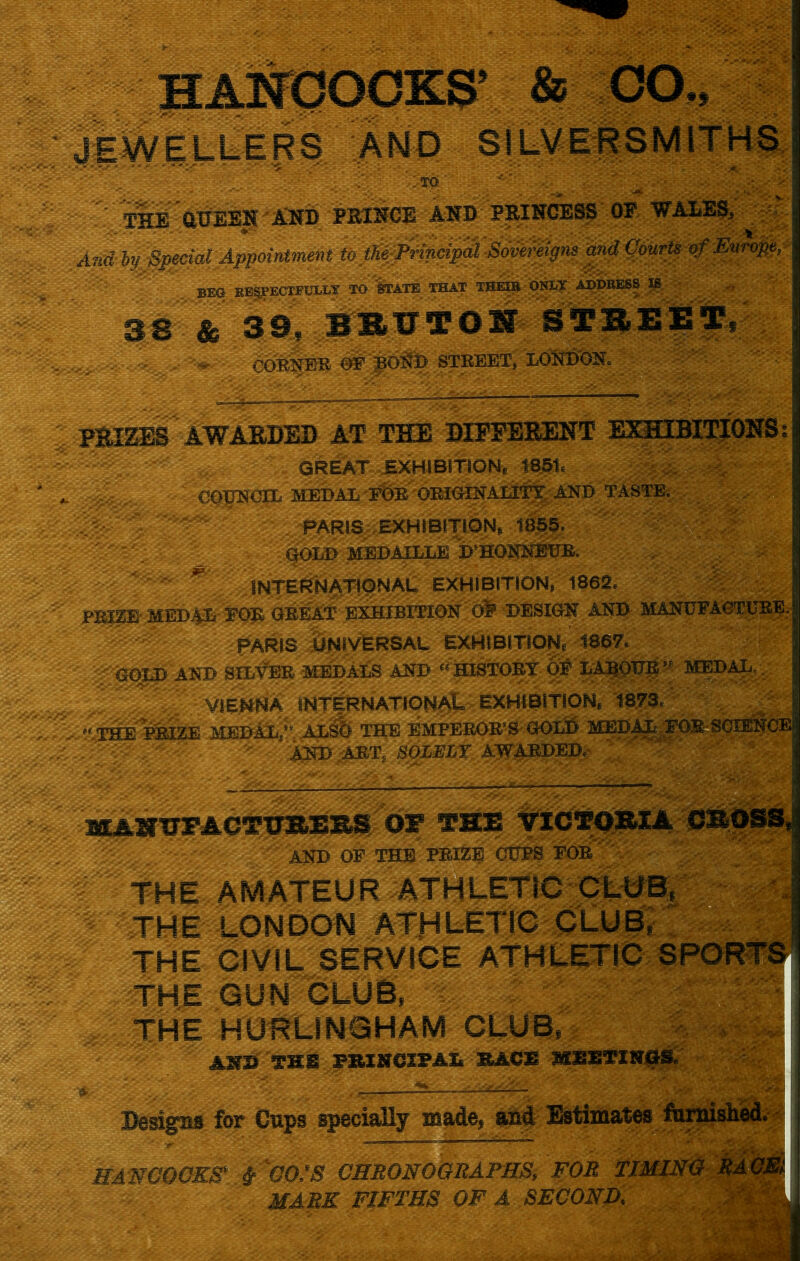 HANCOCKS’ & CO., JEWELLERS AND SILVERSMITHS j '.TO' fHE aUESN Kwb PRINCE AND PRINCESS OF WALES, And by Special Appointment to tKeyPrincipal Sovereigns and Courts of Europe, | BEG RESPECTFULLY TO STATE THAT THEIR ONLY ADDRESS IS 38 & 39, BRUTON STREET, CORNER OF BOND STREET, LONDON. j PBIZESAWARDEB AT THE DIFFERENT EXHIBITIONS? GREAT EXHIBITION, 1851, j COUNCIL MEDAL FOE ORIGINALITY AND TASTE. r- PARIS EXHIBITION, 1855. GOLD mwuatllk D’HONNBUR. ' ' INTERNATIONAL EXHIBITION, 1862. TRIZE MEDAL FOE GREAT EXHIBITION Ol* DESIGN AND MANUFACTURE, jj PARIS UNIVERSAL. EXHIBITION, 1867. ;AQ01X> AND SILVER MEDALS AND “ HISTORY OF LABOUR MEDAL. ' ’ VIENNA INTERNATIONAL EXHIBITION, 1873, “THE PRIZE MEDAL,” ALSO THE EMPEROR’S GOLD MEDAL FOR SCIENCE; AND ART, SOLELY AWARDED.- KAHUFACTURERSfOF THE VICTORIA CROSS,! AND OF THE PRIZE CUPS FOR THE AMATEUR ATHLETIC CLUB, THE LONDON ATHLETIC CLUB, THE CIVIL SERVICE ATHLETIC SPORTS THE GUN CLUB, THE HURLINGHAM CLUB, A5?» TSS PRINCIPAL SACK MEETINGS. Designs for Cups specially made, and Estimates famished. HANCOCKS* # ^CO/S CHRONOGRAPHS., FOR TIMING RACE MARK FIFTHS OF A SECOND.
