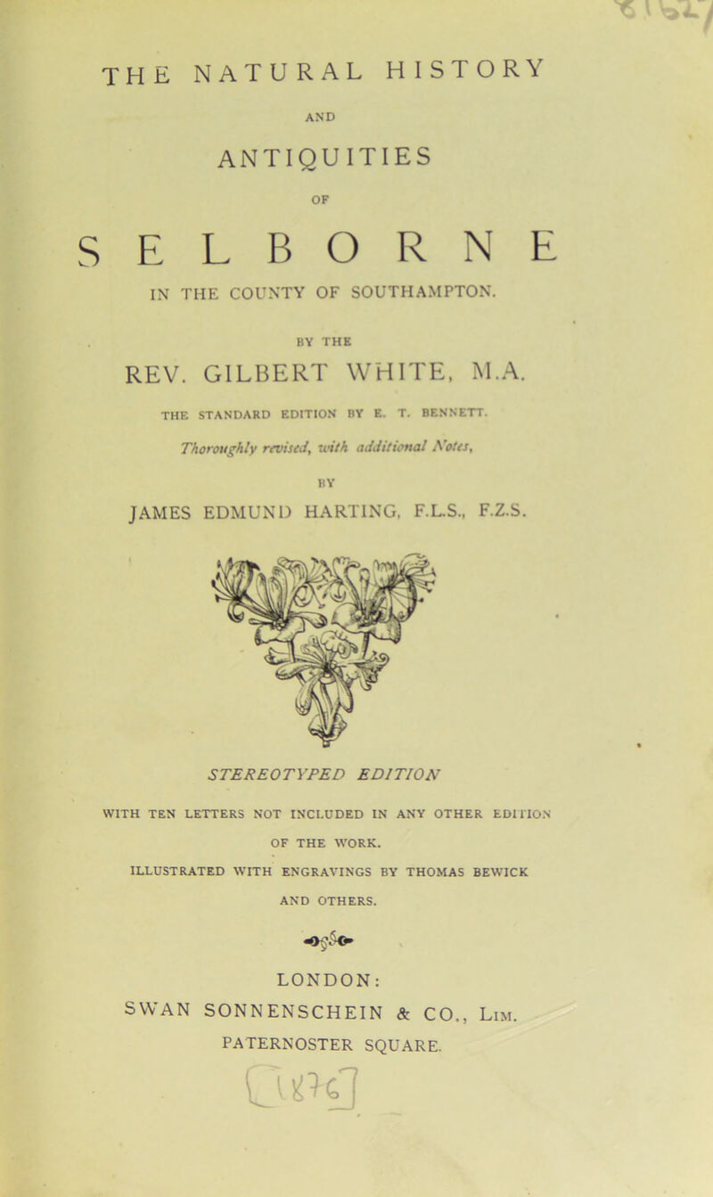 AND ANTIQUITIES OF SELBORNE IN THE COUNTY OF SOUTHAMPTON. BY THE REV. GILBERT WHITE, M.A. THE STANDARD EDITION BY E. T. BENNETT. Thoroughly revised, with additional Notes, BY JAMES EDMUND HARTING. F.L.S., F.Z.S. WITH TEN LETTERS NOT INCLUDED IN ANY OTHER EDITION OF THE WORK. ILLUSTRATED WITH ENGRAVINGS BY THOMAS BEWICK AND OTHERS. LONDON: SWAN SONNENSCHEIN & CO., Lim. PATERNOSTER SQUARE.