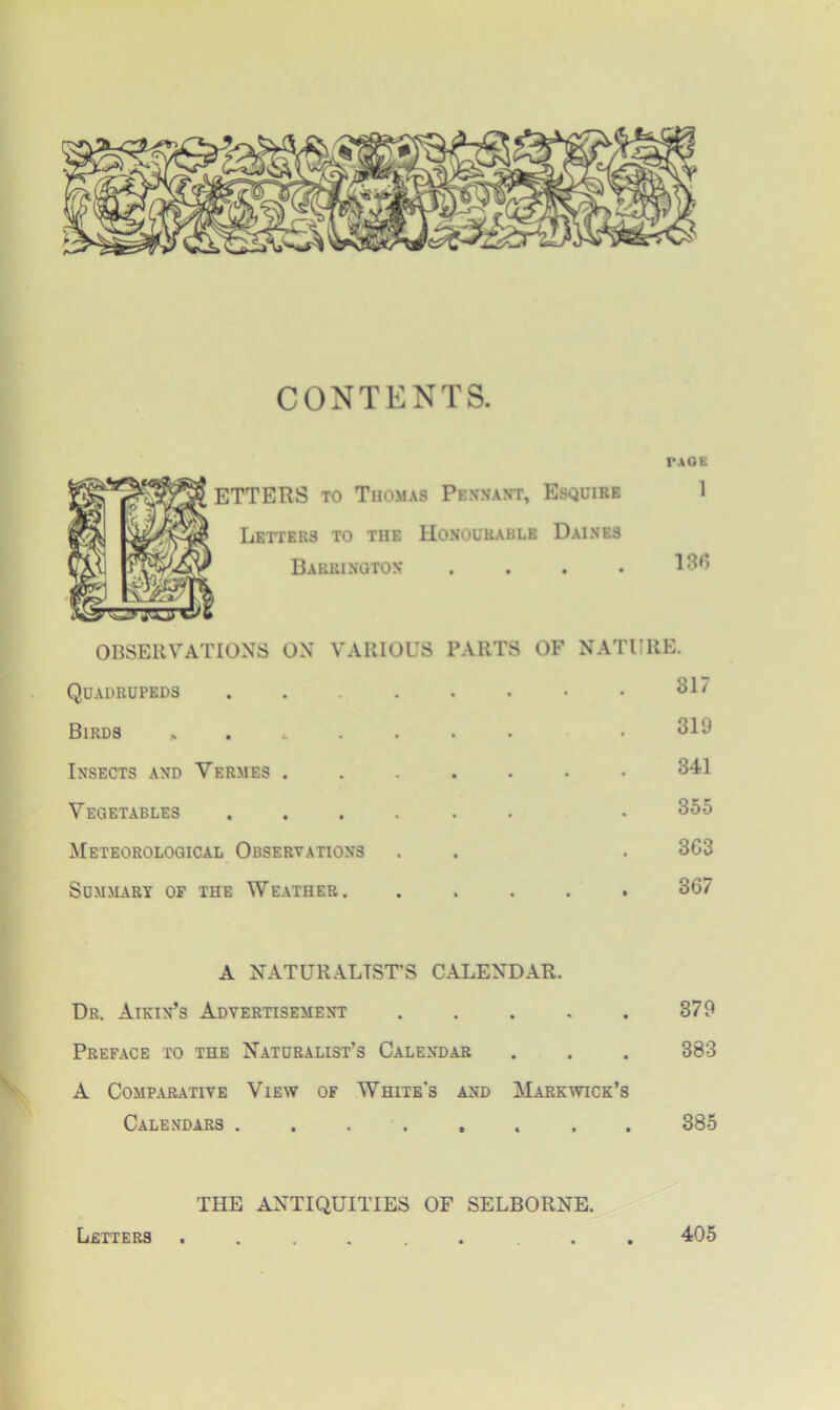 CONTENTS. l'AOK ETTERS to Thomas Pennant, Esquire 1 Letters to the Honourable Daines Barrington .... OBSERVATIONS ON VARIOUS PARTS OF NATURE. Quadrupeds 31/ Birds ....... • 319 Insects and Vermes ....... 341 Vegetables ...... • 355 Meteorological Observations . . . 363 Summary op the Weather. ..... 367 A NATURALIST'S CALENDAR. Dr. Aikin’s Advertisement 379 Preface to the Naturalist’s Calendar . . . 383 A Comparative View of White's and Markwick’s Calendars 385 THE ANTIQUITIES OF SELBORNE. Letters 405