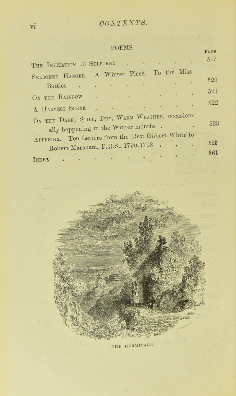 V3 POEMS. The Invitation to Selborne Selborne Hanger. A Winter Piece. To the Miss Batties . On the Rainbow A. Harvest Scene . On the Dark, Still, Dry, Warm Weather, occasion- ally happening in the Winter months . Appendix. Ten Letters from the Rev. Gilbert White to Robert Marsham, F.R.S., 1790-l79o . Index . thk iikrmitage. PAGE 517 520 521 522 523 525 561