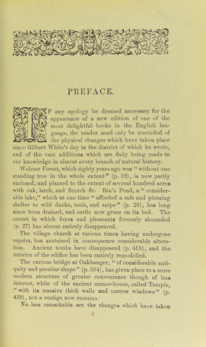 PREFACE. any apology be deemed necessary for the appearance of a new edition of one of the most delightful books in the English lan- gunge, the reader need only be reminded of the physical changes which have taken place since Gilbert White’s day in the district of which he wrote, and of the vast additions which are daily being made to our knowledge in almost every branch of natural history. Wolmer Forest, which eighty years ago was “ without one standing tree in the whole extent” (p. 18), is now partly enclosed, and planted to the extent of several hundred acres with oak, larch, and Scotch fir. Bin’s Pond, a “ consider- able lake,” which at one time “ afforded a safe and pleasing shelter to wild ducks, teals, and snipe” (p. 26), has long since been drained, and cattle now graze on its bed. The covert in which foxes and pheasants formerly abounded (p. 27) has almost entirely disappeared. The village church at various times having undergone repairs, has sustained in consequence considerable altera- tion. Ancient tombs have disappeared (p. 413), and the interior of the edifice has been entirely remodelled. The curious bridge at Oakhanger, “ of considerable anti- quity and peculiar shape ” (p. 504), has given place to a more modern structure of greater convenience though of less interest, while of the ancient manor-house, called Temple, “ with its massive thick walls and narrow windows ” (p. 439), not a vestige now remains. No less remarkable are the changes which have taken h