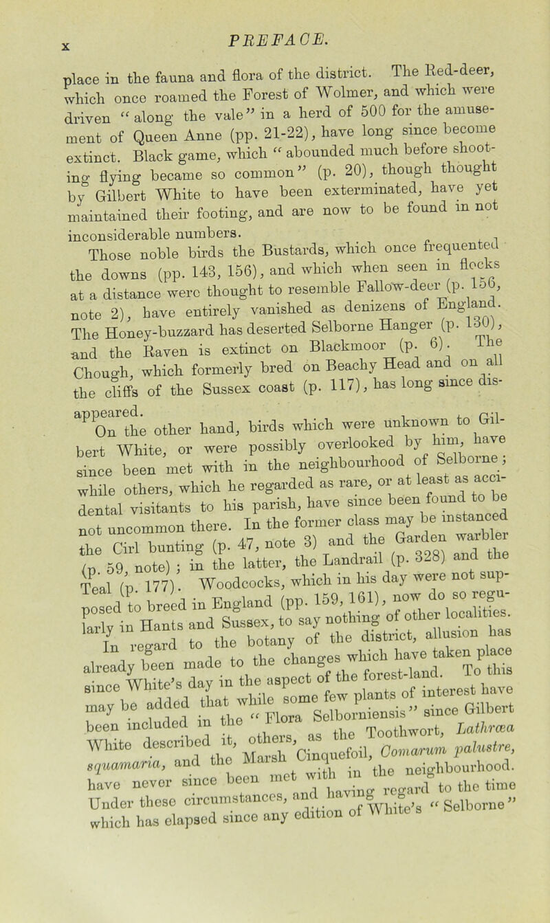 place in the fauna and flora of the district. The Red-deer, which once roamed the Forest of Wolmer, and which were driven “along the vale” in a herd of 500 for the amuse- ment of Queen Anne (pp. 21-22), have long since become extinct. Black game, which “ abounded much before shoot- ing flying became so common” (p. 20), though thong b\& Gilbert White to have been exterminated, have ye maintained their footing, and are now to be found in not inconsiderable numbers. Those noble birds the Bustards, which once frequented the downs (pp. 143, 156), and which when seen in flocks at a distance were thought to resemble Fallow-deer (p. lob, note 2), have entirely vanished as denizens of England. The Honey-buzzard has deserted Selborne Hanger (p. 130), and the Raven is extinct on Blackmoor (p. 6). Lie Chough, which formerly bred on Beachy Head and on al the cliffs of the Sussex coast (p. 117), has long since is- other hand, birds which were unknown to Gil- bert White, or were possibly overlooked by ^e since been met with in the neighbourhood of Selborne, while others, which he regarded as rare, or at least as acci- dental visitants to his parish, have since been found to be not uncommon there. In the former class may be instanced the Cirl bunting (p. 47, note 3) and the Garden warbler 59 note) ; in the latter, the Landrail (p. 3-8) and the TP al (’p 177). Woodcocks, which in his day were not sup- posed t) breed in England (pp. 159, 161), now do so regu- Llv in Hants and Sussex, to say nothing of other localities. In regard to the botany of the district, a lusion ha already been made to the ‘^this since White’s day in Gie aspe^ of the ^ ^ be f 11 in the “ Fll Selborniensis” since Gilbert been included in Toothwort, Lathma White described it, foil 0<marum palmtre, squamana, and ic ■ neighbourhood. have never since been met with“‘ „„anf to the time Under these circumstances, and 8 8 „ Selborne” which has elapsed since any edition of W lute