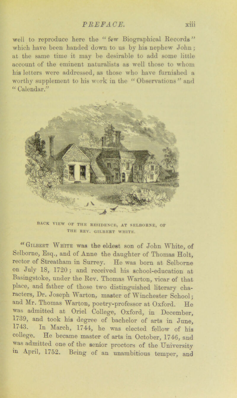 well to reproduce here the “few Biographical Records” which have been handed down to us by his nephew John; at the same time it may be desirable to add some little account of the eminent naturalists as well those to whom his letters were addressed, as those who have furnished a worthy supplement to his work in the “ Observations ” and “ Calendar.” BACK VIEW OF THE RESIDENCE, AT SELBORNE. OF THE REV. GII.BERT WHITE. “Gilbert \\ hite was the eldest son of John White, of Selborne, Esq., and of Anne the daughter of Thomas Holt, rector of Streatham in Surrey. He was born at Selborne on July 18, 1720 ; and received his school-education at Basingstoke, under the Rev. Thomas Warton, vicar of that place, and father of those two distinguished literary cha- racters, Dr. Joseph Warton, master of Winchester School; and Mr. Thomas Warton, poetry-professor at Oxford. He was admitted at Oriel College, Oxford, in December, 1/39, and took his degree of bachelor of arts in June, 1743. In March, 1744, he was elected fellow of his college. He became master of arts in October, 1746, and was admitted one of the senior proctors of the University in April, 1752. Being of an unambitious temper, and