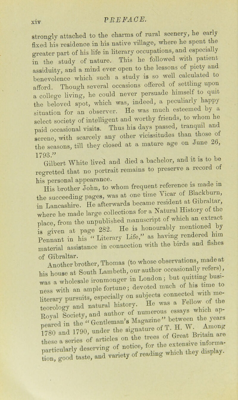 strongly attached to the charms of rural scenery, he early fixed his residence in his native village, where he spent the greater part of his life in literary occupations, and especially in the study of nature. This he followed with patient assiduity, and a mind ever open to the lessons of piety and benevolence which such a study is so well calculated to afford. Though several occasions offered of settling upon a college living, he could never persuade himself to quit the beloved spot, which was, indeed, a peculiarly happy situation for an observer. He was much esteemed y a select society of intelligent and worthy friends, to whom he paid occasional visits. Thus his days passed, tranquil and serene, with scarcely any other vicissitudes than those of the seasons, till they closed at a mature age on June 25, 1798 ” Gilbert White lived and died a bachelor, and it is to be regretted that no portrait remains to preserve a record o his personal appearance. . Ilis brother John, to whom frequent reference is made in the succeeding pages, was at one time Vicar of in Lancashire. He afterwards became resident at Gibialtai, where he made large collections for a Natural History of the place, from the unpublished manuscript of which an extiac L o-iven at page 282. He is honourably mentioned by Pennant in his Literary Life/’ as having rendered him material assistance in connection with the birds and fis cs of Gibraltar. , , Another brother, Thomas (to whose observations, made at his house at South Lambeth, our author occasionstty refers), was a wholesale ironmonger in London ; but quitting busi- ness with an ample fortune; devoted much ol his time to literary pursuits, especially on subjects connected with. me- ri°f„c“ty * peared in Gentleman's Magasinc” between the years V80 “d « these a senes o . « iq R extensive informa- which they display.