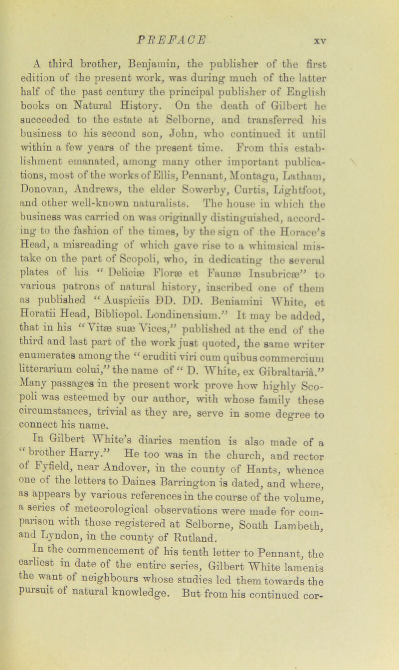 A third brother, Benjamin, the publisher of the first edition of the present work, was during much of the latter half of tho past century the principal publisher of English books on Natural History. On the death of Gilbert he succeeded to the estate at Selborne, and transferred his business to his second son, John, who continued it until within a few years of the present time. From this estab- lishment emanated, among many other important publica- tions, most of the works of Ellis, Pennant, Montagu, Latham, Donovan, Andrews, the elder Sowerby, Curtis, Lightfoot, and other well-known naturalists. The house in which the business was carried on was originally distinguished, accord- ing to tho fashion of the times, by the sign of the Horace's Head, a misreading of which gave rise to a whimsical mis- take on the part of Scopoli, who, in dedicating the several plates ot his “ Deliciro Floras et Faunas Insubricce to various patrons of natural history, inscribed one of them as published “ Auspiciis DD. DD. Beniamini White, et Horatii Head, Bibliopol. Londinensmm.” It may be added, that in his “ itre sum A ices, published at the end of the third and last part ot the work just quoted, the same writer enumerates among the “ eruditi viri cum quibus commercium litterarium colui, the name of “ D. White, ex Gibraltar^.” Many passages in the present work prove how highly Sco- poli was esteemed by our author, with whose family these circumstances, trivial as they are, serve in some degree to connect his name. In Gilbert White’s diaries mention is also made of a “ brother Harry. He too was in the church, and rector ol I \ field, near Andover, in the county of Hants, whence one ot the letters to Daines Barrington is dated, and where, as appears by various references in the course of the volume, a series of meteorological observations were made for com- parison with those registered at Selborne, South Lambeth, and Lyndon, in the county of Kutland. In the commencement of his tenth letter to Pennant, the earliest in date of the entire series, Gilbert White laments the want of neighbours whose studies led them towards the pursuit of natural knowledge. But from his continued cor-