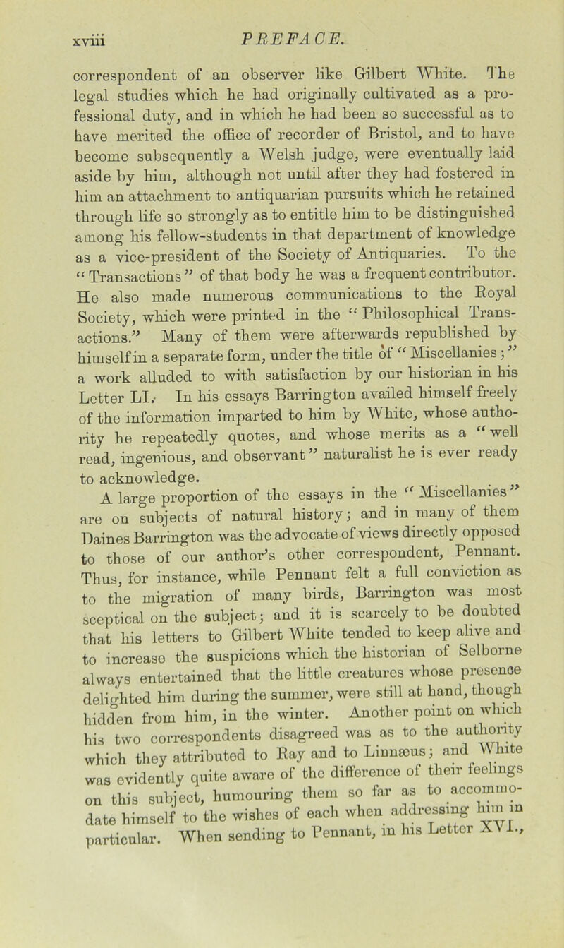 correspondent of an observer like Gilbert White. rJ he legal studies which he had originally cultivated as a pro- fessional duty, and in which he had been so successful as to have merited the office of recorder of Bristol, and to have become subsequently a Welsh judge, were eventually laid aside by him, although not until after they had fostered in him an attachment to antiquarian pursuits which he retained through life so strongly as to entitle him to be distinguished among his fellow-students in that department of knowledge as a vice-president of the Society of Antiquaries. To the “ Transactions ” of that body he was a frequent contributor. He also made numerous communications to the Royal Society, which were printed in the “ Philosophical Trans- actions.” Many of them were afterwards republished by himself in a separate form, under the title of “ Miscellanies; a work alluded to with satisfaction by our histonan m his Letter LI. In his essays Barrington availed himself freely of the information imparted to him by White, whose autho- rity he repeatedly quotes, and whose merits as a “ well read, ingenious, and observant ” naturalist he is ever ready to acknowledge. A large proportion of the essays in the “ Miscellanies are on subjects of natural history; and in many of them Daines Barrington was the advocate of views directly opposed to those of our author's other correspondent, Pennant. Thus, for instance, while Pennant felt a full conviction as to the migration of many birds, Barrington was most sceptical on the subject; and it is scarcely to be doubted that his letters to Gilbert White tended to keep alive and to increase the suspicions which the historian of Selborne always entertained that the little creatures whose presence delighted him during the summer, were still at hand, though hidden from him, in the winter. Another point on which his two correspondents disagreed was as to the authority which they attributed to Ray and to Linnams; and White was evidently quite aware of the difference of their feelings on this subject, humouring them so far as to accommo- date himself to the wishes of each when addressing him in particular. When sending to Pennant, in his Letter X .,